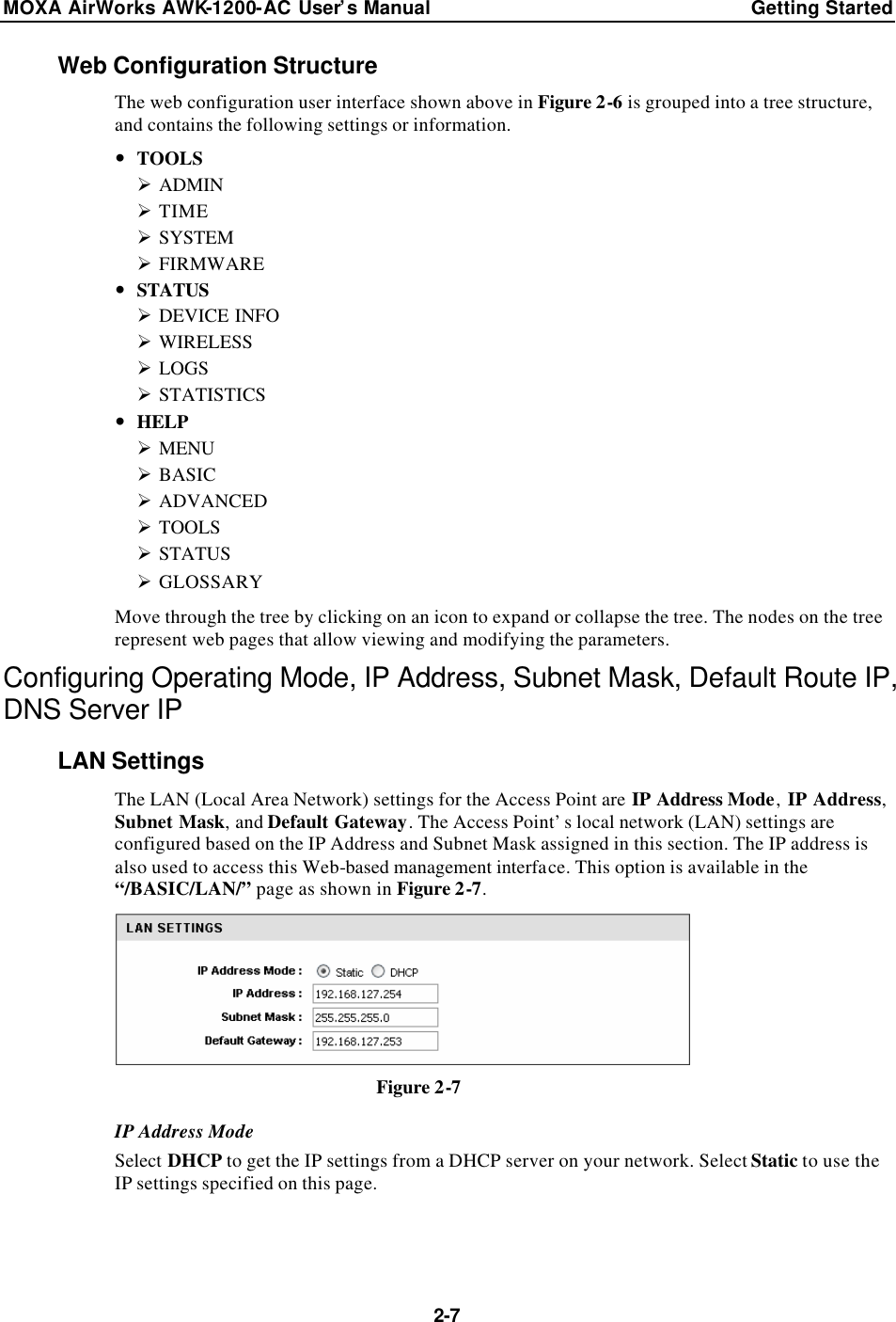 MOXA AirWorks AWK-1200-AC User’s Manual Getting Started  2-7 Web Configuration Structure The web configuration user interface shown above in Figure 2-6 is grouped into a tree structure, and contains the following settings or information. — TOOLS Ø ADMIN Ø TIME Ø SYSTEM Ø FIRMWARE — STATUS Ø DEVICE INFO Ø WIRELESS Ø LOGS Ø STATISTICS — HELP Ø MENU Ø BASIC Ø ADVANCED Ø TOOLS Ø STATUS Ø GLOSSARY Move through the tree by clicking on an icon to expand or collapse the tree. The nodes on the tree represent web pages that allow viewing and modifying the parameters. Configuring Operating Mode, IP Address, Subnet Mask, Default Route IP, DNS Server IP LAN Settings The LAN (Local Area Network) settings for the Access Point are IP Address Mode, IP Address, Subnet Mask, and Default Gateway. The Access Point’s local network (LAN) settings are configured based on the IP Address and Subnet Mask assigned in this section. The IP address is also used to access this Web-based management interface. This option is available in the “/BASIC/LAN/” page as shown in Figure 2-7.  Figure 2-7 IP Address Mode Select DHCP to get the IP settings from a DHCP server on your network. Select Static to use the IP settings specified on this page.   