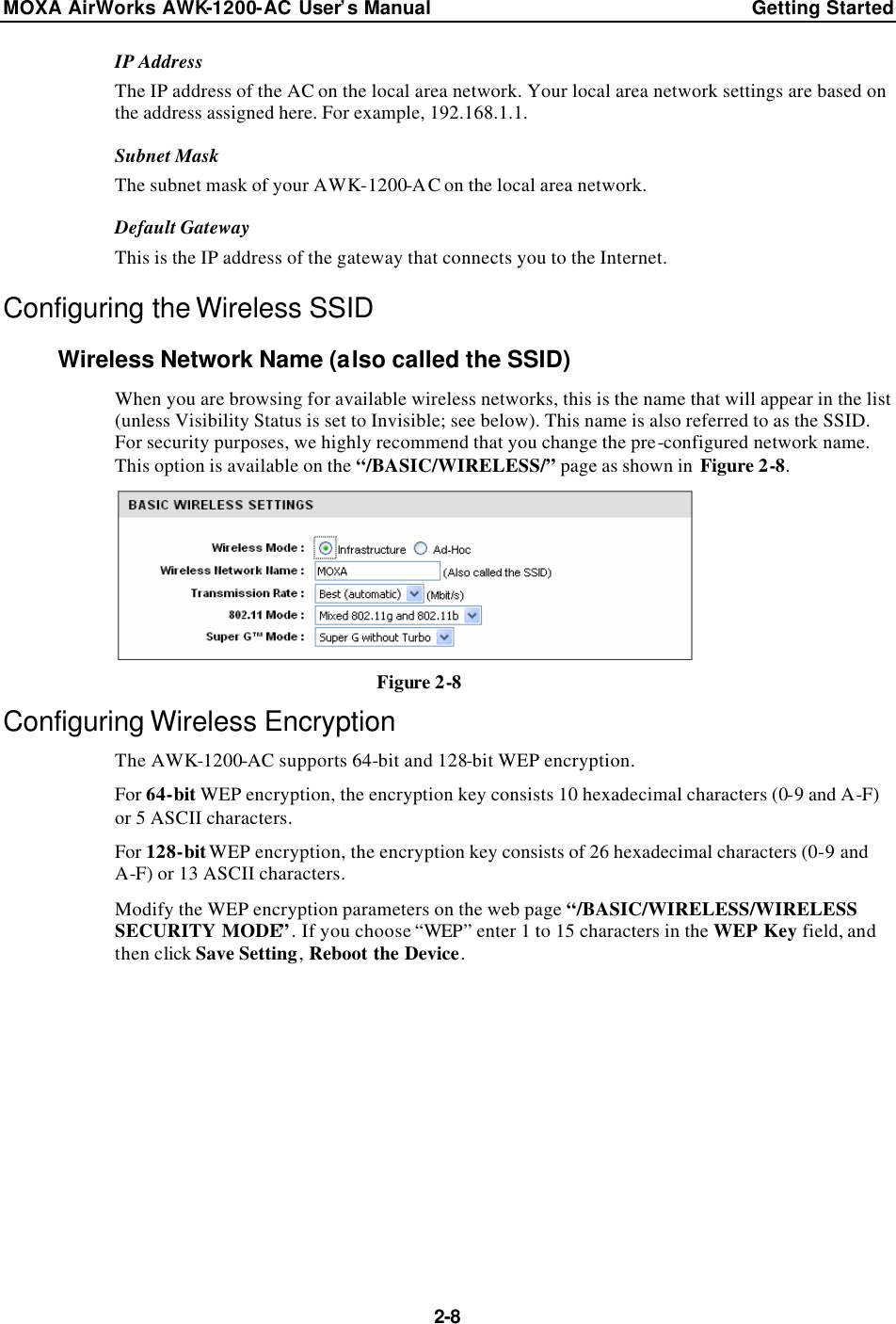 MOXA AirWorks AWK-1200-AC User’s Manual Getting Started  2-8 IP Address The IP address of the AC on the local area network. Your local area network settings are based on the address assigned here. For example, 192.168.1.1. Subnet Mask The subnet mask of your AWK-1200-AC on the local area network. Default Gateway This is the IP address of the gateway that connects you to the Internet. Configuring the Wireless SSID Wireless Network Name (also called the SSID) When you are browsing for available wireless networks, this is the name that will appear in the list (unless Visibility Status is set to Invisible; see below). This name is also referred to as the SSID. For security purposes, we highly recommend that you change the pre-configured network name. This option is available on the “/BASIC/WIRELESS/” page as shown in Figure 2-8.  Figure 2-8 Configuring Wireless Encryption The AWK-1200-AC supports 64-bit and 128-bit WEP encryption. For 64-bit WEP encryption, the encryption key consists 10 hexadecimal characters (0-9 and A-F) or 5 ASCII characters. For 128-bit WEP encryption, the encryption key consists of 26 hexadecimal characters (0-9 and A-F) or 13 ASCII characters. Modify the WEP encryption parameters on the web page “/BASIC/WIRELESS/WIRELESS SECURITY MODE”. If you choose “WEP” enter 1 to 15 characters in the WEP Key field, and then click Save Setting, Reboot the Device. 