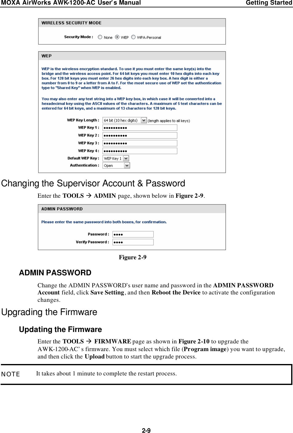 MOXA AirWorks AWK-1200-AC User’s Manual Getting Started  2-9  Changing the Supervisor Account &amp; Password Enter the TOOLS à ADMIN page, shown below in Figure 2-9.  Figure 2-9 ADMIN PASSWORD Change the ADMIN PASSWORD’s user name and password in the ADMIN PASSWORD Account field, click Save Setting, and then Reboot the Device to activate the configuration changes. Upgrading the Firmware Updating the Firmware Enter the TOOLS à FIRMWARE page as shown in Figure 2-10 to upgrade the AWK-1200-AC’s firmware. You must select which file (Program image) you want to upgrade, and then click the Upload button to start the upgrade process. NOTE It takes about 1 minute to complete the restart process.  