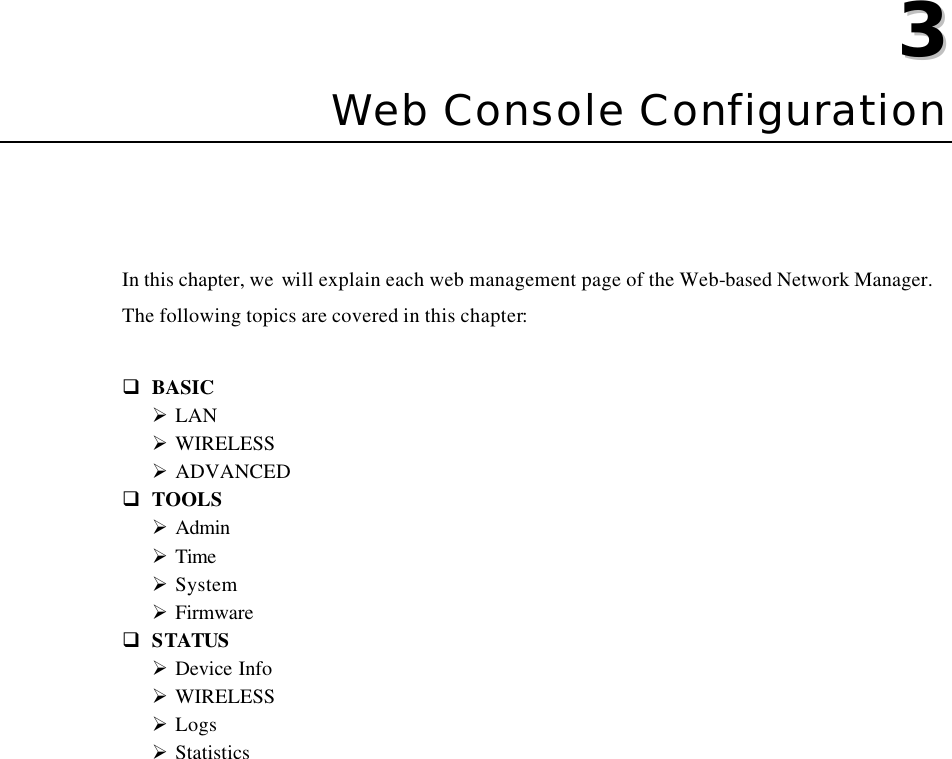   33  Chapter 3 Web Console Configuration In this chapter, we will explain each web management page of the Web-based Network Manager. The following topics are covered in this chapter:  q BASIC Ø LAN Ø WIRELESS Ø ADVANCED q TOOLS Ø Admin Ø Time Ø System Ø Firmware q STATUS Ø Device Info Ø WIRELESS Ø Logs Ø Statistics 