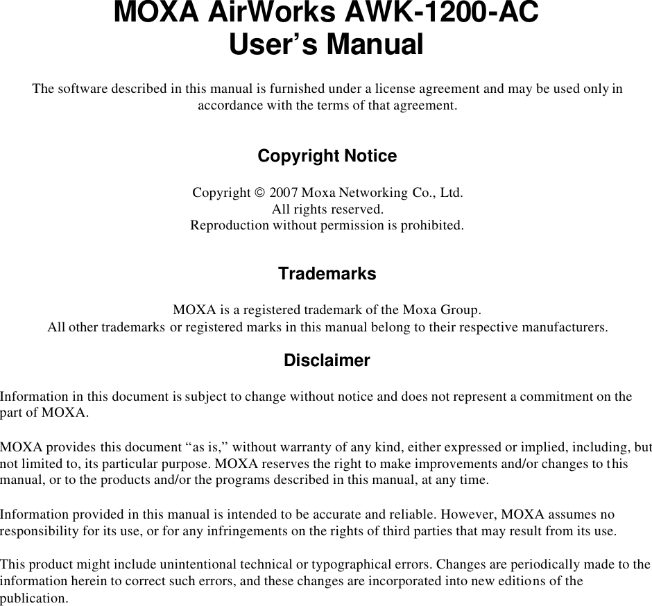  MOXA AirWorks AWK-1200-AC User’s Manual The software described in this manual is furnished under a license agreement and may be used only in accordance with the terms of that agreement.   Copyright Notice  Copyright  2007 Moxa Networking Co., Ltd. All rights reserved. Reproduction without permission is prohibited.   Trademarks  MOXA is a registered trademark of the Moxa Group. All other trademarks or registered marks in this manual belong to their respective manufacturers.  Disclaimer  Information in this document is subject to change without notice and does not represent a commitment on the part of MOXA. MOXA provides this document “as is,” without warranty of any kind, either expressed or implied, including, but not limited to, its particular purpose. MOXA reserves the right to make improvements and/or changes to this manual, or to the products and/or the programs described in this manual, at any time. Information provided in this manual is intended to be accurate and reliable. However, MOXA assumes no responsibility for its use, or for any infringements on the rights of third parties that may result from its use. This product might include unintentional technical or typographical errors. Changes are periodically made to the information herein to correct such errors, and these changes are incorporated into new editions of the publication.  