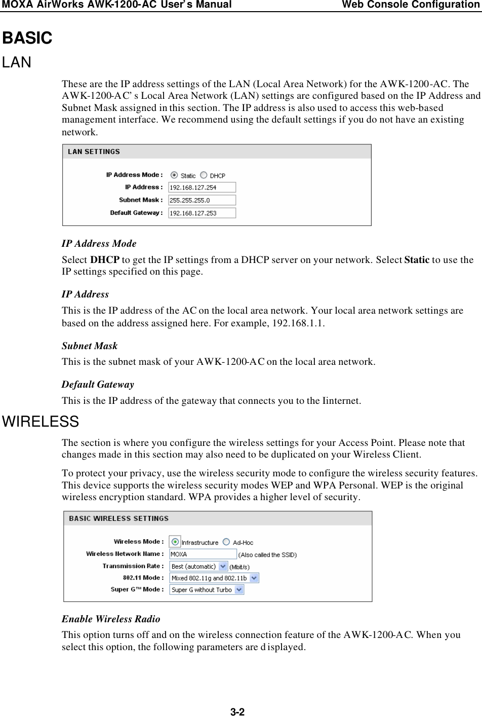 MOXA AirWorks AWK-1200-AC User’s Manual Web Console Configuration  3-2 BASIC LAN These are the IP address settings of the LAN (Local Area Network) for the AWK-1200-AC. The AWK-1200-AC’s Local Area Network (LAN) settings are configured based on the IP Address and Subnet Mask assigned in this section. The IP address is also used to access this web-based management interface. We recommend using the default settings if you do not have an existing network.  IP Address Mode Select DHCP to get the IP settings from a DHCP server on your network. Select Static to use the IP settings specified on this page. IP Address This is the IP address of the AC on the local area network. Your local area network settings are based on the address assigned here. For example, 192.168.1.1. Subnet Mask This is the subnet mask of your AWK-1200-AC on the local area network. Default Gateway This is the IP address of the gateway that connects you to the Iinternet. WIRELESS The section is where you configure the wireless settings for your Access Point. Please note that changes made in this section may also need to be duplicated on your Wireless Client. To protect your privacy, use the wireless security mode to configure the wireless security features. This device supports the wireless security modes WEP and WPA Personal. WEP is the original wireless encryption standard. WPA provides a higher level of security.  Enable Wireless Radio This option turns off and on the wireless connection feature of the AWK-1200-AC. When you select this option, the following parameters are d isplayed.  