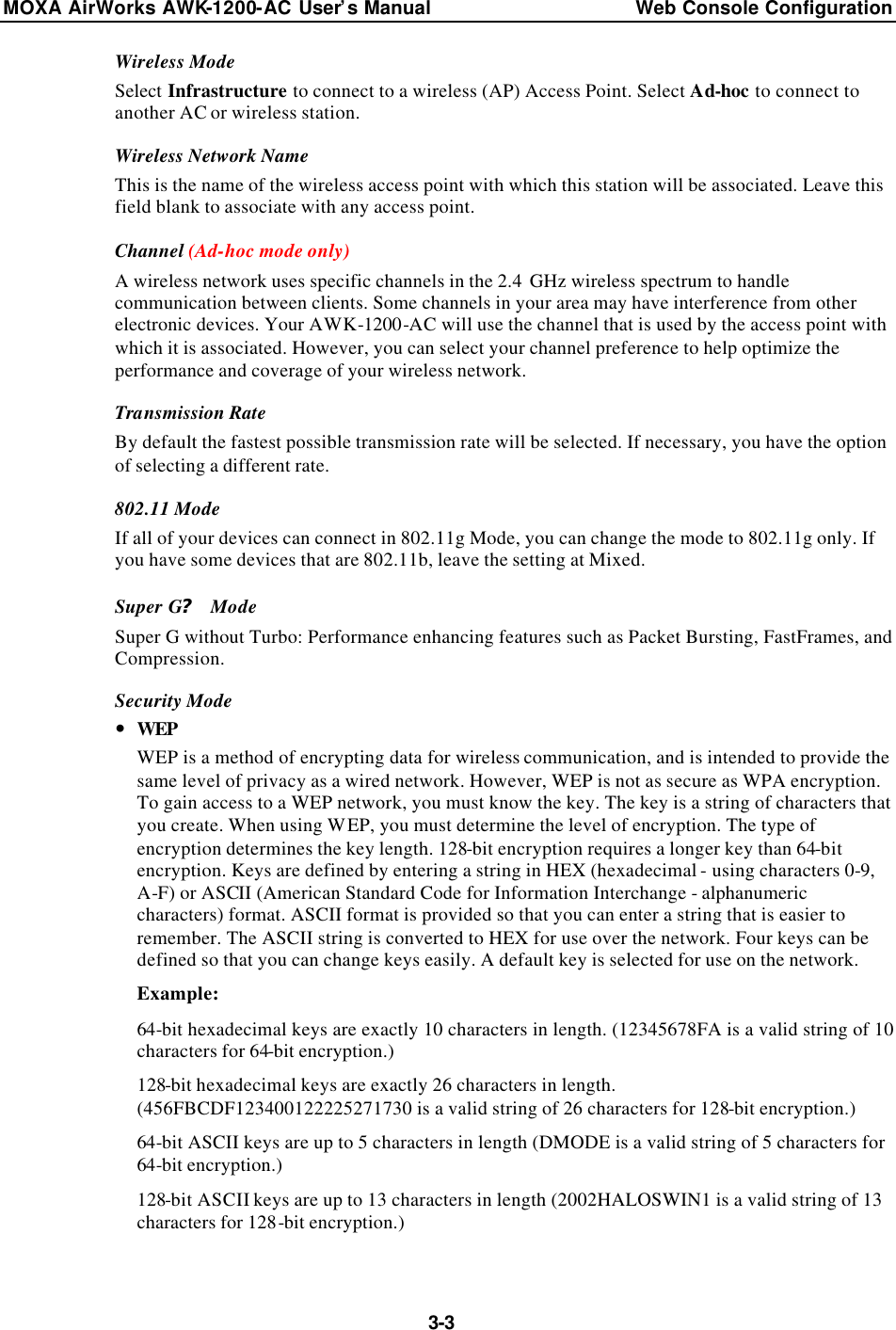 MOXA AirWorks AWK-1200-AC User’s Manual Web Console Configuration  3-3 Wireless Mode Select Infrastructure to connect to a wireless (AP) Access Point. Select Ad-hoc to connect to another AC or wireless station. Wireless Network Name This is the name of the wireless access point with which this station will be associated. Leave this field blank to associate with any access point. Channel (Ad-hoc mode only) A wireless network uses specific channels in the 2.4 GHz wireless spectrum to handle communication between clients. Some channels in your area may have interference from other electronic devices. Your AWK-1200-AC will use the channel that is used by the access point with which it is associated. However, you can select your channel preference to help optimize the performance and coverage of your wireless network. Transmission Rate By default the fastest possible transmission rate will be selected. If necessary, you have the option of selecting a different rate. 802.11 Mode If all of your devices can connect in 802.11g Mode, you can change the mode to 802.11g only. If you have some devices that are 802.11b, leave the setting at Mixed. Super G? Mode Super G without Turbo: Performance enhancing features such as Packet Bursting, FastFrames, and Compression. Security Mode — WEP WEP is a method of encrypting data for wireless communication, and is intended to provide the same level of privacy as a wired network. However, WEP is not as secure as WPA encryption. To gain access to a WEP network, you must know the key. The key is a string of characters that you create. When using WEP, you must determine the level of encryption. The type of encryption determines the key length. 128-bit encryption requires a longer key than 64-bit encryption. Keys are defined by entering a string in HEX (hexadecimal - using characters 0-9, A-F) or ASCII (American Standard Code for Information Interchange - alphanumeric characters) format. ASCII format is provided so that you can enter a string that is easier to remember. The ASCII string is converted to HEX for use over the network. Four keys can be defined so that you can change keys easily. A default key is selected for use on the network. Example: 64-bit hexadecimal keys are exactly 10 characters in length. (12345678FA is a valid string of 10 characters for 64-bit encryption.) 128-bit hexadecimal keys are exactly 26 characters in length. (456FBCDF123400122225271730 is a valid string of 26 characters for 128-bit encryption.) 64-bit ASCII keys are up to 5 characters in length (DMODE is a valid string of 5 characters for 64-bit encryption.) 128-bit ASCII keys are up to 13 characters in length (2002HALOSWIN1 is a valid string of 13 characters for 128-bit encryption.)  
