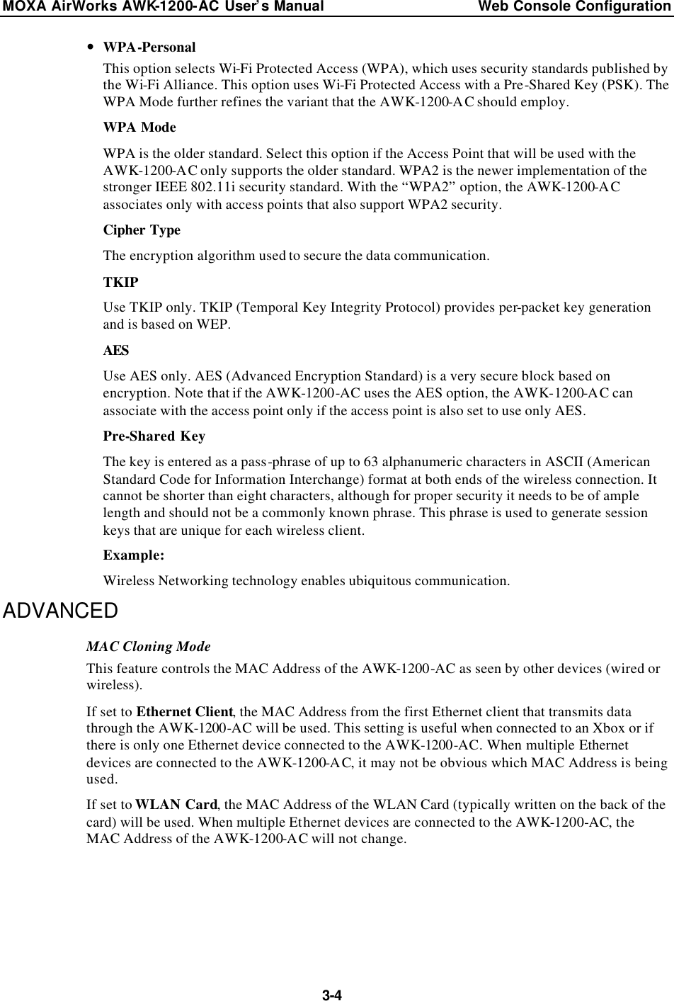 MOXA AirWorks AWK-1200-AC User’s Manual Web Console Configuration  3-4 — WPA-Personal This option selects Wi-Fi Protected Access (WPA), which uses security standards published by the Wi-Fi Alliance. This option uses Wi-Fi Protected Access with a Pre-Shared Key (PSK). The WPA Mode further refines the variant that the AWK-1200-AC should employ. WPA Mode WPA is the older standard. Select this option if the Access Point that will be used with the AWK-1200-AC only supports the older standard. WPA2 is the newer implementation of the stronger IEEE 802.11i security standard. With the “WPA2” option, the AWK-1200-AC associates only with access points that also support WPA2 security.   Cipher Type The encryption algorithm used to secure the data communication. TKIP Use TKIP only. TKIP (Temporal Key Integrity Protocol) provides per-packet key generation and is based on WEP. AES Use AES only. AES (Advanced Encryption Standard) is a very secure block based on encryption. Note that if the AWK-1200-AC uses the AES option, the AWK-1200-AC can associate with the access point only if the access point is also set to use only AES. Pre-Shared Key The key is entered as a pass-phrase of up to 63 alphanumeric characters in ASCII (American Standard Code for Information Interchange) format at both ends of the wireless connection. It cannot be shorter than eight characters, although for proper security it needs to be of ample length and should not be a commonly known phrase. This phrase is used to generate session keys that are unique for each wireless client. Example: Wireless Networking technology enables ubiquitous communication. ADVANCED MAC Cloning Mode This feature controls the MAC Address of the AWK-1200-AC as seen by other devices (wired or wireless).   If set to Ethernet Client, the MAC Address from the first Ethernet client that transmits data through the AWK-1200-AC will be used. This setting is useful when connected to an Xbox or if there is only one Ethernet device connected to the AWK-1200-AC. When multiple Ethernet devices are connected to the AWK-1200-AC, it may not be obvious which MAC Address is being used. If set to WLAN Card, the MAC Address of the WLAN Card (typically written on the back of the card) will be used. When multiple Ethernet devices are connected to the AWK-1200-AC, the MAC Address of the AWK-1200-AC will not change. 