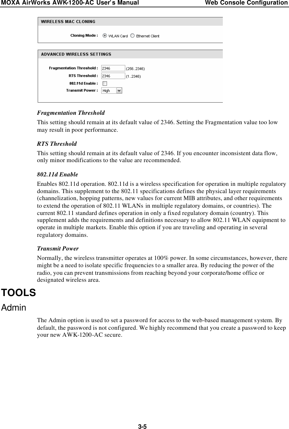 MOXA AirWorks AWK-1200-AC User’s Manual Web Console Configuration  3-5  Fragmentation Threshold This setting should remain at its default value of 2346. Setting the Fragmentation value too low may result in poor performance. RTS Threshold This setting should remain at its default value of 2346. If you encounter inconsistent data flow, only minor modifications to the value are recommended. 802.11d Enable Enables 802.11d operation. 802.11d is a wireless specification for operation in multiple regulatory domains. This supplement to the 802.11 specifications defines the physical layer requirements (channelization, hopping patterns, new values for current MIB attributes, and other requirements to extend the operation of 802.11 WLANs in multiple regulatory domains, or countries). The current 802.11 standard defines operation in only a fixed regulatory domain (country). This supplement adds the requirements and definitions necessary to allow 802.11 WLAN equipment to operate in multiple markets. Enable this option if you are traveling and operating in several regulatory domains. Transmit Power Normally, the wireless transmitter operates at 100% power. In some circumstances, however, there might be a need to isolate specific frequencies to a smaller area. By reducing the power of the radio, you can prevent transmissions from reaching beyond your corporate/home office or designated wireless area. TOOLS Admin The Admin option is used to set a password for access to the web-based management system. By default, the password is not configured. We highly recommend that you create a password to keep your new AWK-1200-AC secure. 