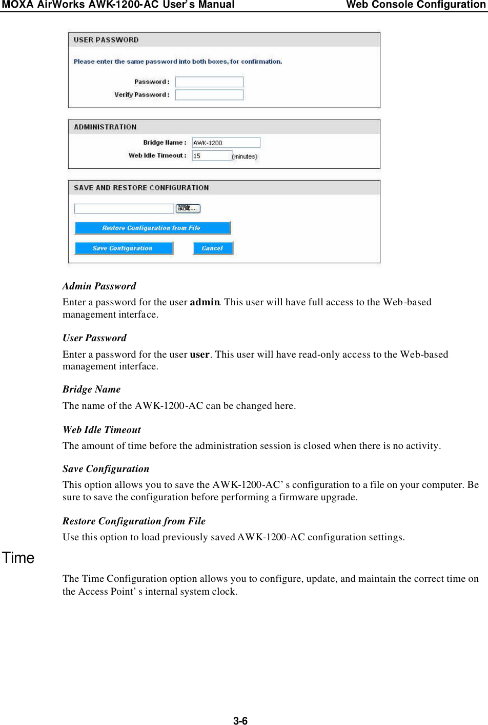 MOXA AirWorks AWK-1200-AC User’s Manual Web Console Configuration  3-6  Admin Password Enter a password for the user admin. This user will have full access to the Web-based management interface. User Password Enter a password for the user user. This user will have read-only access to the Web-based management interface. Bridge Name The name of the AWK-1200-AC can be changed here. Web Idle Timeout The amount of time before the administration session is closed when there is no activity. Save Configuration This option allows you to save the AWK-1200-AC’s configuration to a file on your computer. Be sure to save the configuration before performing a firmware upgrade. Restore Configuration from File Use this option to load previously saved AWK-1200-AC configuration settings. Time The Time Configuration option allows you to configure, update, and maintain the correct time on the Access Point’s internal system clock. 