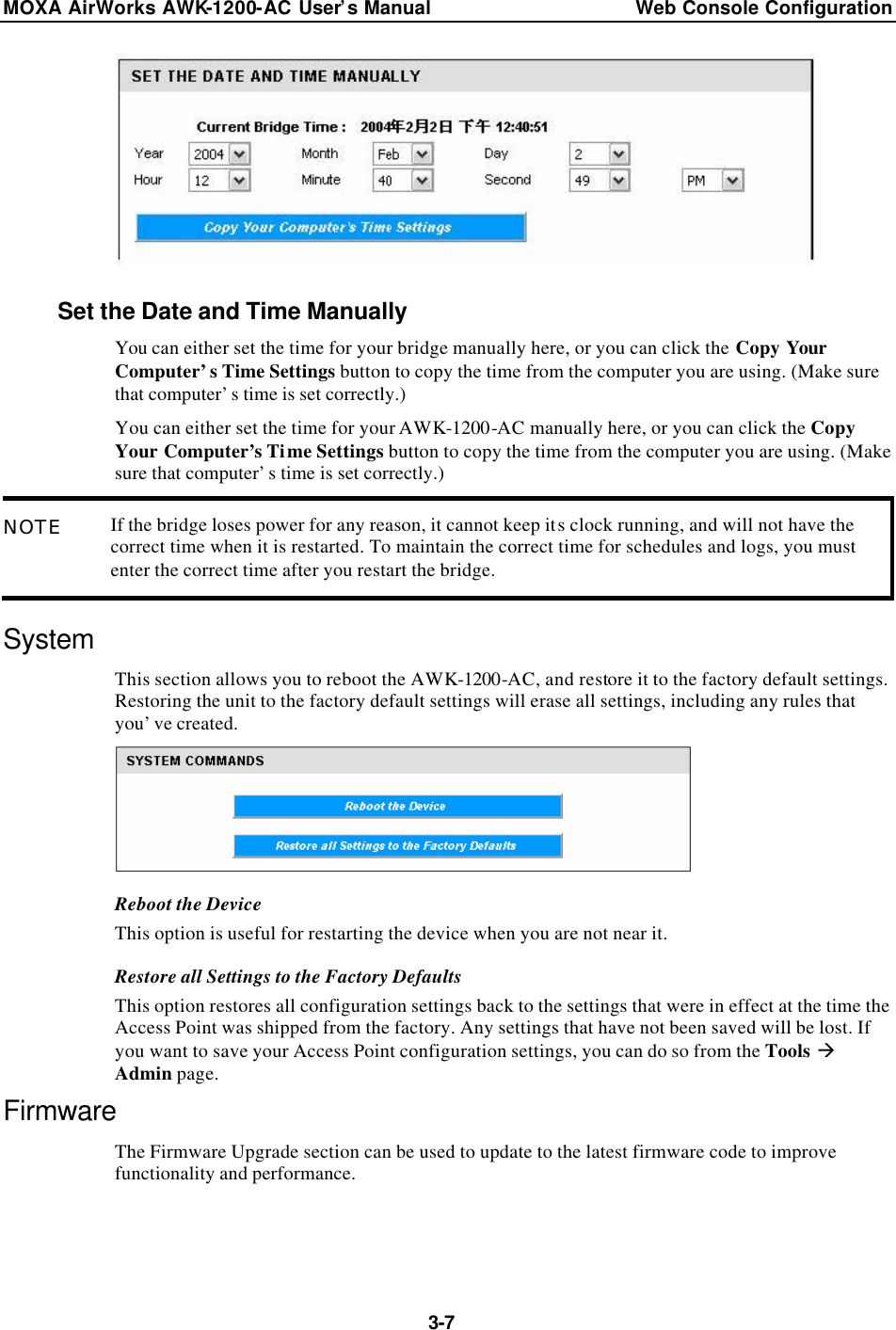 MOXA AirWorks AWK-1200-AC User’s Manual Web Console Configuration  3-7  Set the Date and Time Manually You can either set the time for your bridge manually here, or you can click the Copy Your Computer’s Time Settings button to copy the time from the computer you are using. (Make sure that computer’s time is set correctly.) You can either set the time for your AWK-1200-AC manually here, or you can click the Copy Your Computer’s Time Settings button to copy the time from the computer you are using. (Make sure that computer’s time is set correctly.) NOTE If the bridge loses power for any reason, it cannot keep its clock running, and will not have the correct time when it is restarted. To maintain the correct time for schedules and logs, you must enter the correct time after you restart the bridge. System This section allows you to reboot the AWK-1200-AC, and restore it to the factory default settings. Restoring the unit to the factory default settings will erase all settings, including any rules that you’ve created.  Reboot the Device This option is useful for restarting the device when you are not near it. Restore all Settings to the Factory Defaults This option restores all configuration settings back to the settings that were in effect at the time the Access Point was shipped from the factory. Any settings that have not been saved will be lost. If you want to save your Access Point configuration settings, you can do so from the Tools à Admin page. Firmware The Firmware Upgrade section can be used to update to the latest firmware code to improve functionality and performance. 