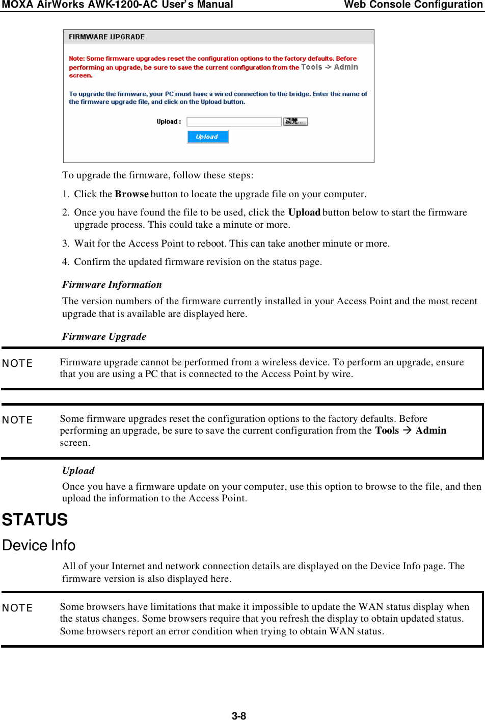 MOXA AirWorks AWK-1200-AC User’s Manual Web Console Configuration  3-8  To upgrade the firmware, follow these steps: 1. Click the Browse button to locate the upgrade file on your computer. 2. Once you have found the file to be used, click the Upload button below to start the firmware upgrade process. This could take a minute or more. 3. Wait for the Access Point to reboot. This can take another minute or more. 4. Confirm the updated firmware revision on the status page. Firmware Information The version numbers of the firmware currently installed in your Access Point and the most recent upgrade that is available are displayed here. Firmware Upgrade NOTE Firmware upgrade cannot be performed from a wireless device. To perform an upgrade, ensure that you are using a PC that is connected to the Access Point by wire.  NOTE Some firmware upgrades reset the configuration options to the factory defaults. Before performing an upgrade, be sure to save the current configuration from the Tools à Admin screen. Upload Once you have a firmware update on your computer, use this option to browse to the file, and then upload the information to the Access Point. STATUS Device Info All of your Internet and network connection details are displayed on the Device Info page. The firmware version is also displayed here. NOTE Some browsers have limitations that make it impossible to update the WAN status display when the status changes. Some browsers require that you refresh the display to obtain updated status. Some browsers report an error condition when trying to obtain WAN status.  