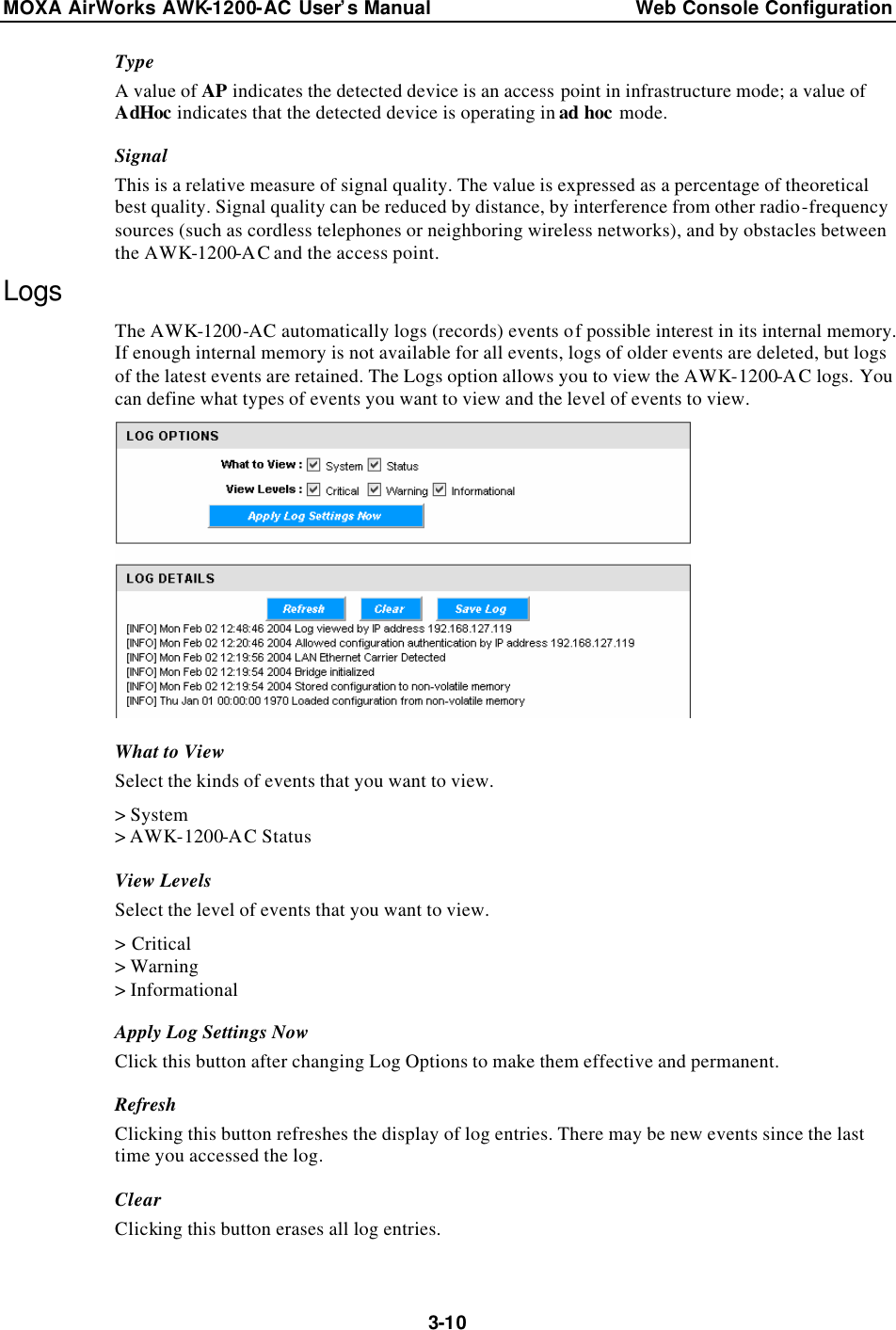MOXA AirWorks AWK-1200-AC User’s Manual Web Console Configuration  3-10Type A value of AP indicates the detected device is an access point in infrastructure mode; a value of AdHoc indicates that the detected device is operating in ad hoc mode. Signal This is a relative measure of signal quality. The value is expressed as a percentage of theoretical best quality. Signal quality can be reduced by distance, by interference from other radio-frequency sources (such as cordless telephones or neighboring wireless networks), and by obstacles between the AWK-1200-AC and the access point. Logs The AWK-1200-AC automatically logs (records) events of possible interest in its internal memory. If enough internal memory is not available for all events, logs of older events are deleted, but logs of the latest events are retained. The Logs option allows you to view the AWK-1200-AC logs. You can define what types of events you want to view and the level of events to view.  What to View Select the kinds of events that you want to view. &gt; System &gt; AWK-1200-AC Status View Levels Select the level of events that you want to view. &gt; Critical &gt; Warning &gt; Informational Apply Log Settings Now Click this button after changing Log Options to make them effective and permanent. Refresh Clicking this button refreshes the display of log entries. There may be new events since the last time you accessed the log. Clear Clicking this button erases all log entries. 