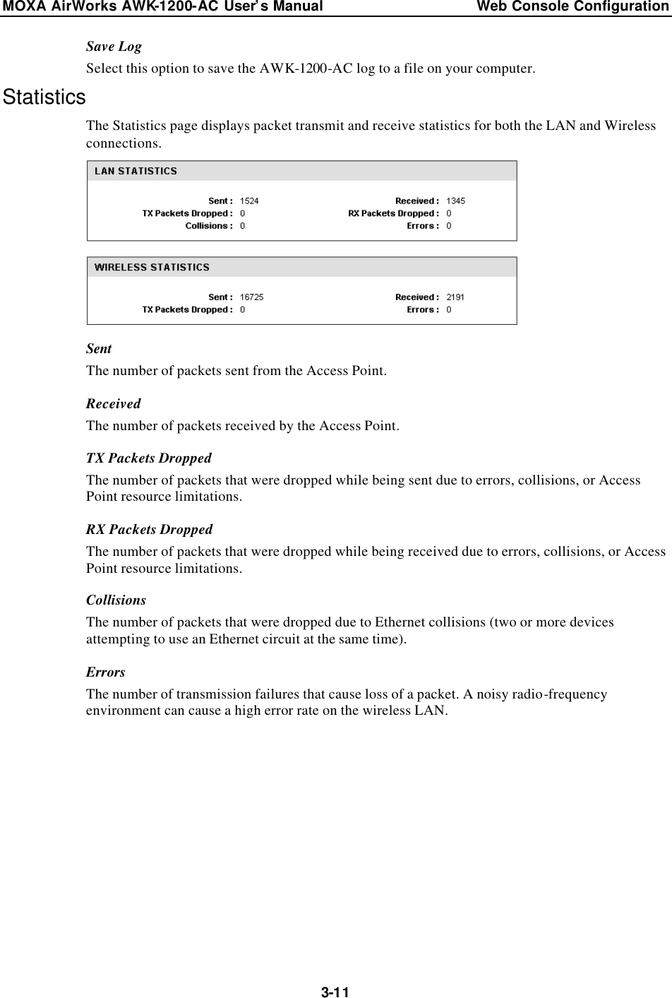 MOXA AirWorks AWK-1200-AC User’s Manual Web Console Configuration  3-11Save Log Select this option to save the AWK-1200-AC log to a file on your computer. Statistics The Statistics page displays packet transmit and receive statistics for both the LAN and Wireless connections.  Sent The number of packets sent from the Access Point. Received The number of packets received by the Access Point. TX Packets Dropped The number of packets that were dropped while being sent due to errors, collisions, or Access Point resource limitations. RX Packets Dropped The number of packets that were dropped while being received due to errors, collisions, or Access Point resource limitations. Collisions The number of packets that were dropped due to Ethernet collisions (two or more devices attempting to use an Ethernet circuit at the same time). Errors The number of transmission failures that cause loss of a packet. A noisy radio-frequency environment can cause a high error rate on the wireless LAN.  