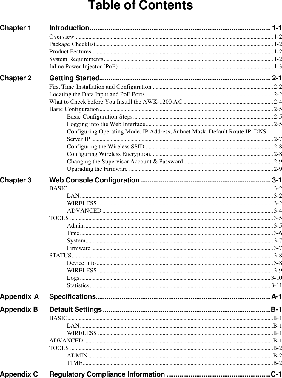  Table of Contents Chapter 1 Introduction................................................................................................. 1-1 Overview.............................................................................................................................................. 1-2 Package Checklist............................................................................................................................... 1-2 Product Features.................................................................................................................................. 1-2 System Requirements......................................................................................................................... 1-2 Inline Power Injector (PoE) .............................................................................................................. 1-3 Chapter 2 Getting Started............................................................................................ 2-1 First Time  Installation and Configuration....................................................................................... 2-2 Locating the Data Input and PoE Ports ........................................................................................... 2-2 What to Check before You Install the AWK-1200-AC................................................................ 2-4 Basic Configuration............................................................................................................................ 2-5 Basic Configuration Steps.................................................................................................... 2-5 Logging into the Web Interface........................................................................................... 2-5 Configuring Operating Mode, IP Address, Subnet Mask, Default Route IP, DNS Server IP .................................................................................................................................. 2-7 Configuring the Wireless SSID ........................................................................................... 2-8 Configuring Wireless Encryption........................................................................................ 2-8 Changing the Supervisor Account &amp; Password................................................................ 2-9 Upgrading the Firmware ....................................................................................................... 2-9 Chapter 3 Web Console Configuration...................................................................... 3-1 BASIC................................................................................................................................................... 3-2 LAN.......................................................................................................................................... 3-2 WIRELESS ............................................................................................................................. 3-2 ADVANCED .......................................................................................................................... 3-4 TOOLS ................................................................................................................................................. 3-5 Admin ....................................................................................................................................... 3-5 Time .......................................................................................................................................... 3-6 System...................................................................................................................................... 3-7 Firmware .................................................................................................................................. 3-7 STATUS................................................................................................................................................ 3-8 Device Info .............................................................................................................................. 3-8 WIRELESS ............................................................................................................................. 3-9 Logs........................................................................................................................................ 3-10 Statistics................................................................................................................................. 3-11 Appendix A Specifications..............................................................................................A-1 Appendix B Default Settings..........................................................................................B-1 BASIC...................................................................................................................................................B-1 LAN..........................................................................................................................................B-1 WIRELESS .............................................................................................................................B-1 ADVANCED .......................................................................................................................................B-1 TOOLS .................................................................................................................................................B-2 ADMIN ....................................................................................................................................B-2 TIME........................................................................................................................................B-2 Appendix C Regulatory Compliance Information ........................................................C-1  