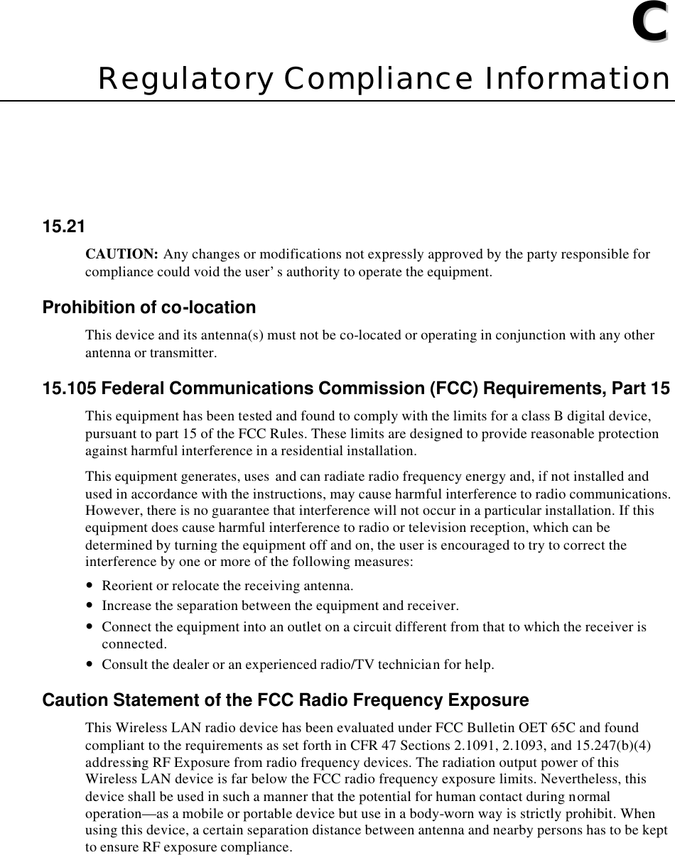   CC  Appendix C  Regulatory Compliance Information 15.21 CAUTION: Any changes or modifications not expressly approved by the party responsible for compliance could void the user’s authority to operate the equipment. Prohibition of co-location This device and its antenna(s) must not be co-located or operating in conjunction with any other antenna or transmitter. 15.105 Federal Communications Commission (FCC) Requirements, Part 15 This equipment has been tested and found to comply with the limits for a class B digital device, pursuant to part 15 of the FCC Rules. These limits are designed to provide reasonable protection against harmful interference in a residential installation. This equipment generates, uses  and can radiate radio frequency energy and, if not installed and used in accordance with the instructions, may cause harmful interference to radio communications. However, there is no guarantee that interference will not occur in a particular installation. If this equipment does cause harmful interference to radio or television reception, which can be determined by turning the equipment off and on, the user is encouraged to try to correct the interference by one or more of the following measures: — Reorient or relocate the receiving antenna. — Increase the separation between the equipment and receiver. — Connect the equipment into an outlet on a circuit different from that to which the receiver is connected. — Consult the dealer or an experienced radio/TV technician for help. Caution Statement of the FCC Radio Frequency Exposure This Wireless LAN radio device has been evaluated under FCC Bulletin OET 65C and found compliant to the requirements as set forth in CFR 47 Sections 2.1091, 2.1093, and 15.247(b)(4) addressing RF Exposure from radio frequency devices. The radiation output power of this Wireless LAN device is far below the FCC radio frequency exposure limits. Nevertheless, this device shall be used in such a manner that the potential for human contact during normal operation—as a mobile or portable device but use in a body-worn way is strictly prohibit. When using this device, a certain separation distance between antenna and nearby persons has to be kept to ensure RF exposure compliance.  