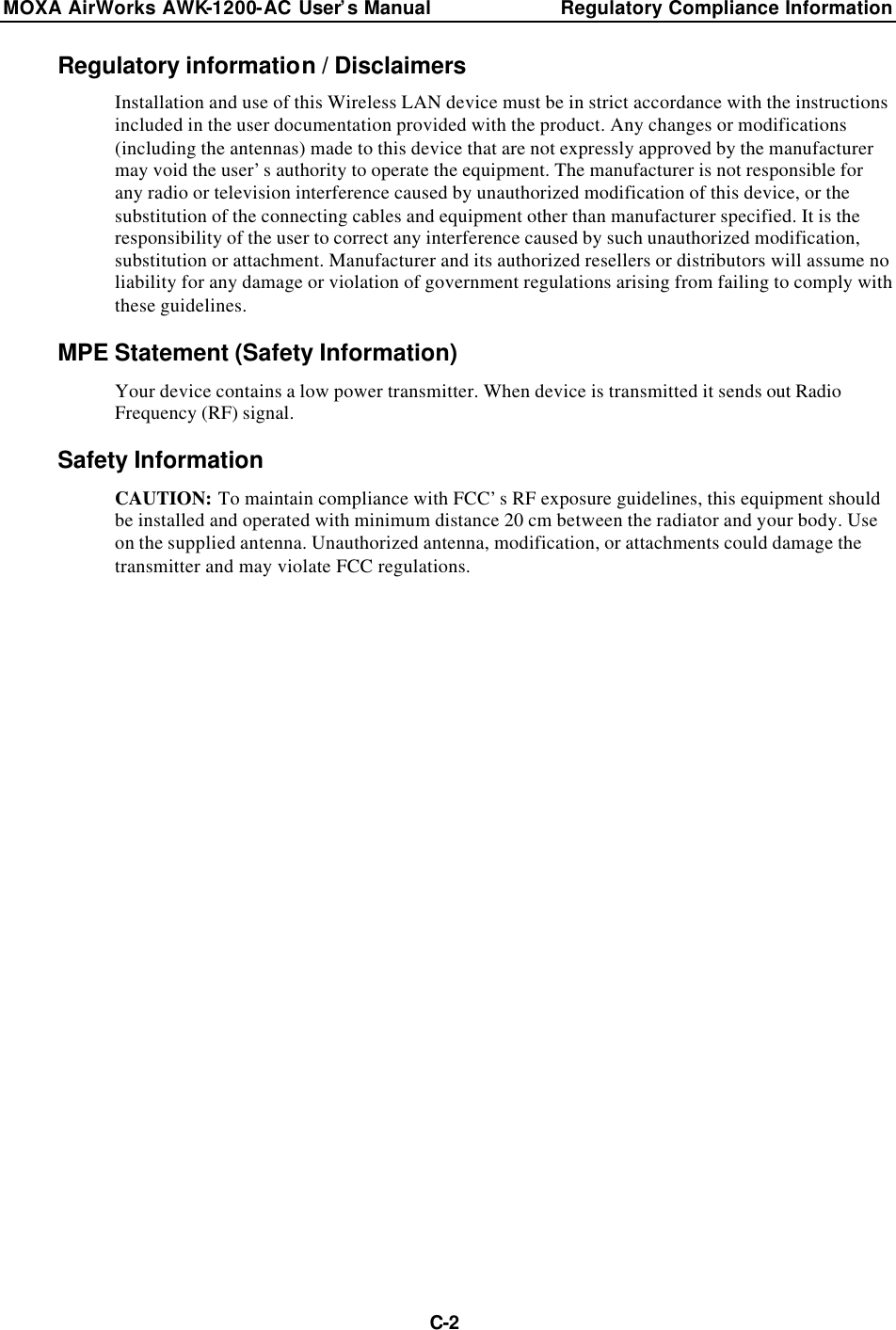 MOXA AirWorks AWK-1200-AC User’s Manual Regulatory Compliance Information  C-2Regulatory information / Disclaimers Installation and use of this Wireless LAN device must be in strict accordance with the instructions included in the user documentation provided with the product. Any changes or modifications (including the antennas) made to this device that are not expressly approved by the manufacturer may void the user’s authority to operate the equipment. The manufacturer is not responsible for any radio or television interference caused by unauthorized modification of this device, or the substitution of the connecting cables and equipment other than manufacturer specified. It is the responsibility of the user to correct any interference caused by such unauthorized modification, substitution or attachment. Manufacturer and its authorized resellers or distributors will assume no liability for any damage or violation of government regulations arising from failing to comply with these guidelines. MPE Statement (Safety Information) Your device contains a low power transmitter. When device is transmitted it sends out Radio Frequency (RF) signal. Safety Information CAUTION: To maintain compliance with FCC’s RF exposure guidelines, this equipment should be installed and operated with minimum distance 20 cm between the radiator and your body. Use on the supplied antenna. Unauthorized antenna, modification, or attachments could damage the transmitter and may violate FCC regulations.                     