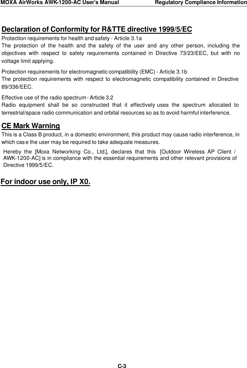 MOXA AirWorks AWK-1200-AC User’s Manual Regulatory Compliance Information  C-3  Declaration of Conformity for R&amp;TTE directive 1999/5/EC Protection requirements for health and safety - Article 3.1a   The protection of the health and the safety of the user and any other person, including the objectives with respect to safety requirements contained in Directive 73/23/EEC, but with no voltage limit applying.  Protection requirements for electromagnetic compatibility (EMC) - Article 3.1b The protection requirements with respect to electromagnetic compatibility contained in Directive 89/336/EEC.  Effective use of the radio spectrum - Article 3.2 Radio equipment shall be so constructed that it effectively uses the spectrum allocated to terrestrial/space radio communication and orbital resources so as to avoid harmful interference.  CE Mark Warning This is a Class B product, in a domestic environment, this product may cause radio interference, in which case the user may be required to take adequate measures.  Hereby the  [Moxa  Networking Co., Ltd.], declares that this  [Outdoor Wireless AP Client / AWK-1200-AC] is in compliance with the essential requirements and other relevant provisions of Directive 1999/5/EC.  For indoor use only, IP X0. 