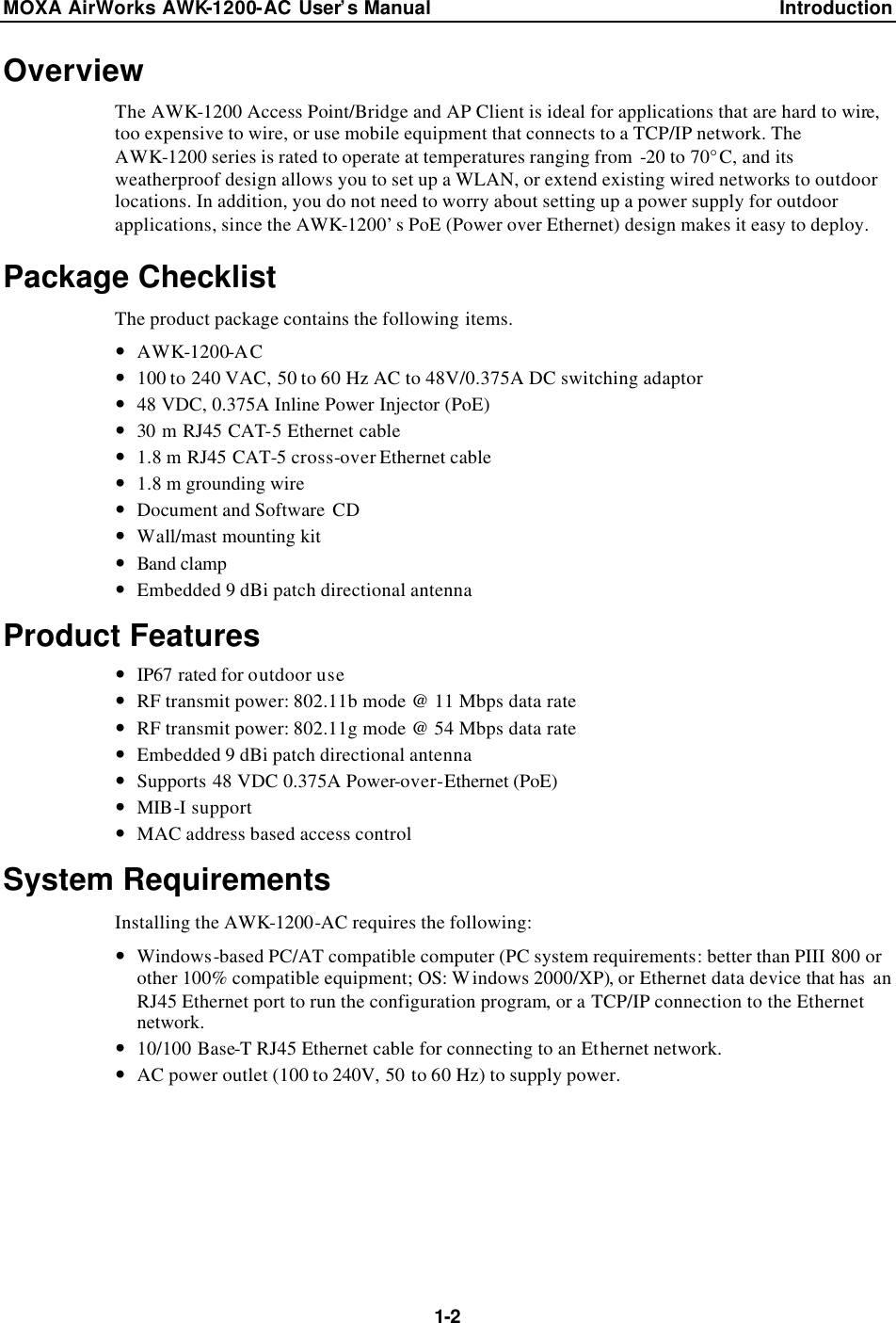 MOXA AirWorks AWK-1200-AC User’s Manual Introduction  1-2 Overview The AWK-1200 Access Point/Bridge and AP Client is ideal for applications that are hard to wire, too expensive to wire, or use mobile equipment that connects to a TCP/IP network. The AWK-1200 series is rated to operate at temperatures ranging from  -20 to 70°C, and its weatherproof design allows you to set up a WLAN, or extend existing wired networks to outdoor locations. In addition, you do not need to worry about setting up a power supply for outdoor applications, since the AWK-1200’s PoE (Power over Ethernet) design makes it easy to deploy. Package Checklist The product package contains the following items. — AWK-1200-AC — 100 to 240 VAC, 50 to 60 Hz AC to 48V/0.375A DC switching adaptor — 48 VDC, 0.375A Inline Power Injector (PoE) — 30 m RJ45 CAT-5 Ethernet cable   — 1.8 m RJ45 CAT-5 cross-over Ethernet cable   — 1.8 m grounding wire — Document and Software CD — Wall/mast mounting kit — Band clamp  — Embedded 9 dBi patch directional antenna Product Features — IP67 rated for outdoor use — RF transmit power: 802.11b mode @ 11 Mbps data rate — RF transmit power: 802.11g mode @ 54 Mbps data rate — Embedded 9 dBi patch directional antenna — Supports 48 VDC 0.375A Power-over-Ethernet (PoE) — MIB-I support   — MAC address based access control System Requirements Installing the AWK-1200-AC requires the following: — Windows-based PC/AT compatible computer (PC system requirements: better than PIII 800 or other 100% compatible equipment; OS: Windows 2000/XP), or Ethernet data device that has  an RJ45 Ethernet port to run the configuration program, or a TCP/IP connection to the Ethernet network. — 10/100 Base-T RJ45 Ethernet cable for connecting to an Ethernet network. — AC power outlet (100 to 240V, 50 to 60 Hz) to supply power. 