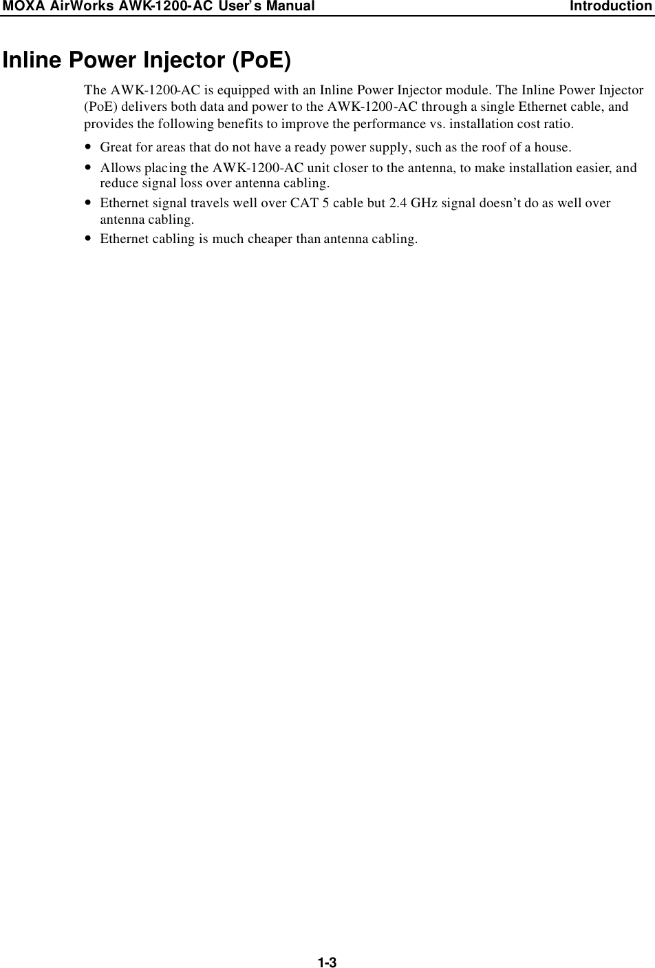 MOXA AirWorks AWK-1200-AC User’s Manual Introduction  1-3 Inline Power Injector (PoE) The AWK-1200-AC is equipped with an Inline Power Injector module. The Inline Power Injector (PoE) delivers both data and power to the AWK-1200-AC through a single Ethernet cable, and provides the following benefits to improve the performance vs. installation cost ratio. — Great for areas that do not have a ready power supply, such as the roof of a house. — Allows placing the AWK-1200-AC unit closer to the antenna, to make installation easier, and reduce signal loss over antenna cabling. — Ethernet signal travels well over CAT 5 cable but 2.4 GHz signal doesn’t do as well over antenna cabling. — Ethernet cabling is much cheaper than antenna cabling.   