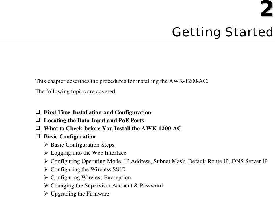   22  Chapter 2 Getting Started This chapter describes the procedures for installing the AWK-1200-AC. The following topics are covered:  q First Time Installation and Configuration q Locating the Data Input and PoE Ports   q What to Check before You Install the AWK-1200-AC q Basic Configuration Ø Basic Configuration Steps Ø Logging into the Web Interface Ø Configuring Operating Mode, IP Address, Subnet Mask, Default Route IP, DNS Server IP Ø Configuring the Wireless SSID Ø Configuring Wireless Encryption Ø Changing the Supervisor Account &amp; Password Ø Upgrading the Firmware  