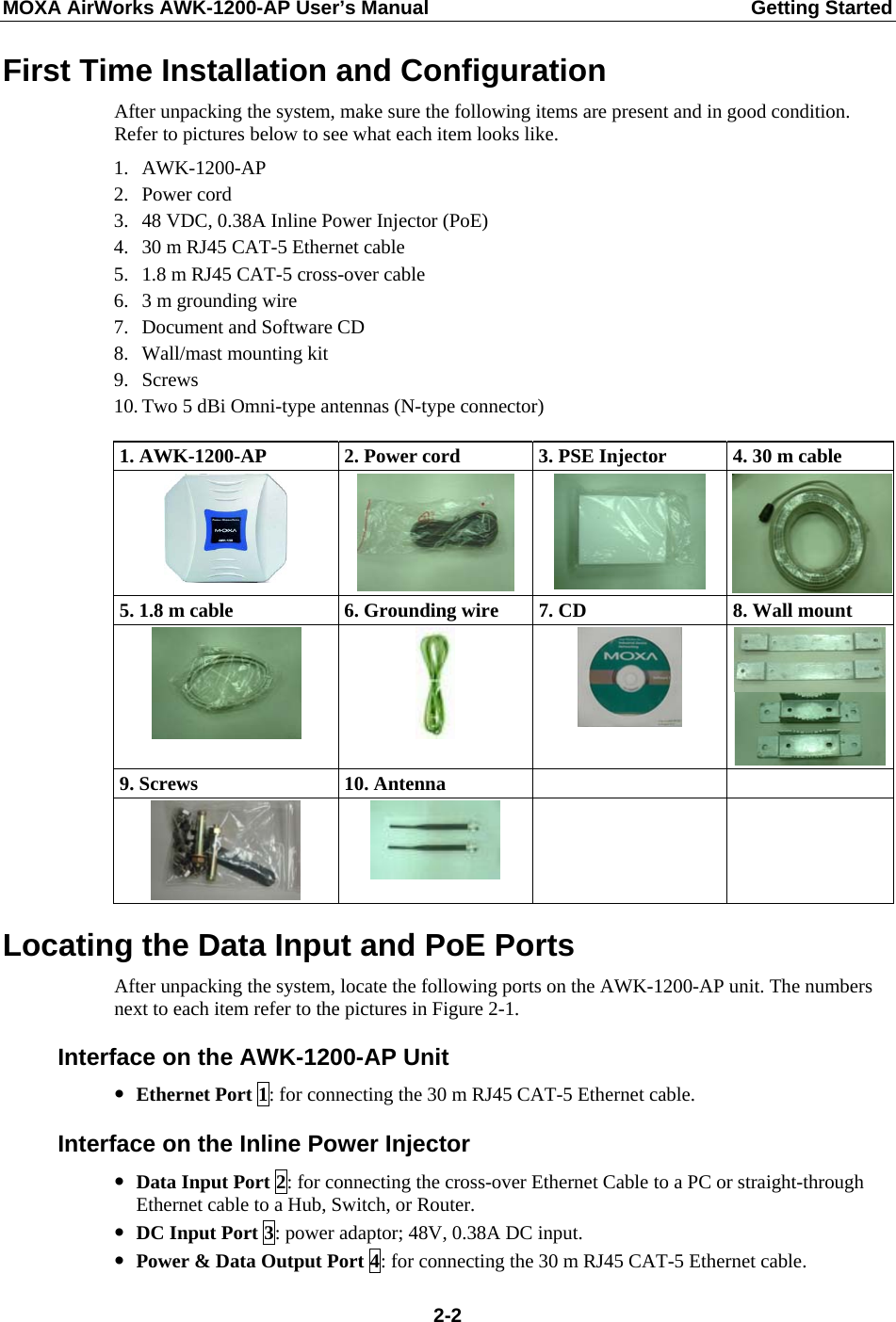 MOXA AirWorks AWK-1200-AP User’s Manual  Getting Started First Time Installation and Configuration After unpacking the system, make sure the following items are present and in good condition. Refer to pictures below to see what each item looks like. 1. AWK-1200-AP 2. Power cord 3. 48 VDC, 0.38A Inline Power Injector (PoE) 4. 30 m RJ45 CAT-5 Ethernet cable 5. 1.8 m RJ45 CAT-5 cross-over cable 6. 3 m grounding wire 7. Document and Software CD 8. Wall/mast mounting kit 9. Screws 10. Two 5 dBi Omni-type antennas (N-type connector) 1. AWK-1200-AP  2. Power cord  3. PSE Injector  4. 30 m cable    5. 1.8 m cable    6. Grounding wire  7. CD  8. Wall mount     9. Screws  10. Antenna         Locating the Data Input and PoE Ports After unpacking the system, locate the following ports on the AWK-1200-AP unit. The numbers next to each item refer to the pictures in Figure 2-1. Interface on the AWK-1200-AP Unit y Ethernet Port 1: for connecting the 30 m RJ45 CAT-5 Ethernet cable. Interface on the Inline Power Injector y Data Input Port 2: for connecting the cross-over Ethernet Cable to a PC or straight-through Ethernet cable to a Hub, Switch, or Router. y DC Input Port 3: power adaptor; 48V, 0.38A DC input. y Power &amp; Data Output Port 4: for connecting the 30 m RJ45 CAT-5 Ethernet cable.  2-2