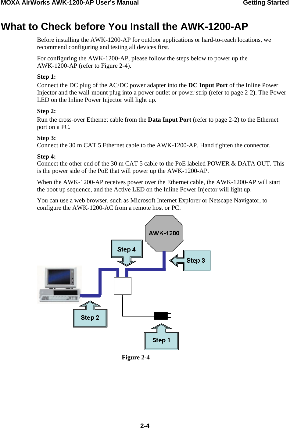 MOXA AirWorks AWK-1200-AP User’s Manual  Getting Started What to Check before You Install the AWK-1200-AP Before installing the AWK-1200-AP for outdoor applications or hard-to-reach locations, we recommend configuring and testing all devices first. For configuring the AWK-1200-AP, please follow the steps below to power up the AWK-1200-AP (refer to Figure 2-4). Step 1: Connect the DC plug of the AC/DC power adapter into the DC Input Port of the Inline Power Injector and the wall-mount plug into a power outlet or power strip (refer to page 2-2). The Power LED on the Inline Power Injector will light up. Step 2: Run the cross-over Ethernet cable from the Data Input Port (refer to page 2-2) to the Ethernet port on a PC. Step 3: Connect the 30 m CAT 5 Ethernet cable to the AWK-1200-AP. Hand tighten the connector. Step 4: Connect the other end of the 30 m CAT 5 cable to the PoE labeled POWER &amp; DATA OUT. This is the power side of the PoE that will power up the AWK-1200-AP. When the AWK-1200-AP receives power over the Ethernet cable, the AWK-1200-AP will start the boot up sequence, and the Active LED on the Inline Power Injector will light up. You can use a web browser, such as Microsoft Internet Explorer or Netscape Navigator, to configure the AWK-1200-AC from a remote host or PC.  Figure 2-4  2-4