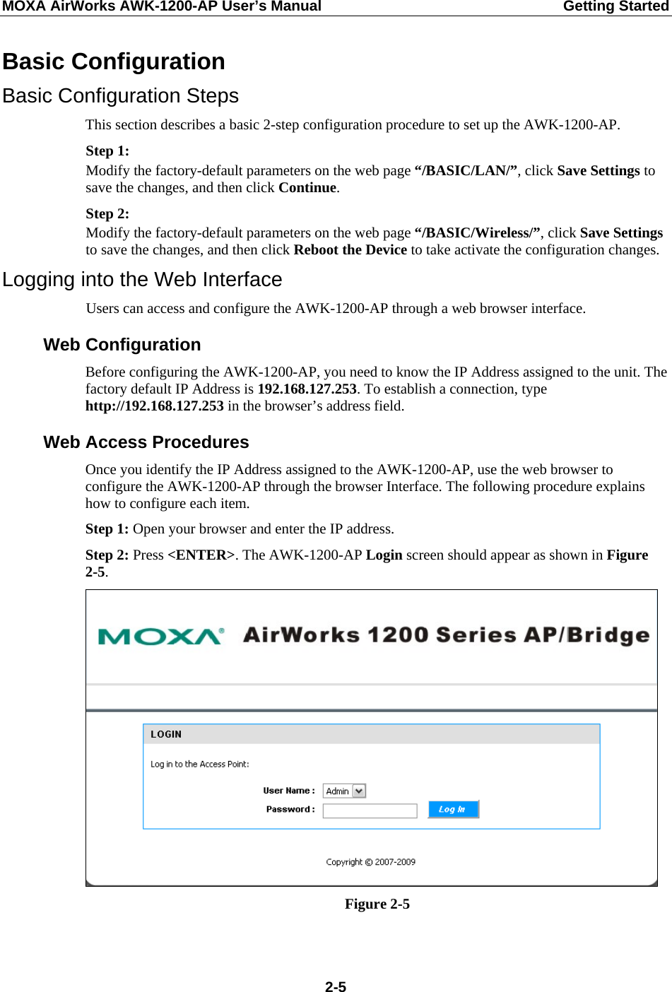 MOXA AirWorks AWK-1200-AP User’s Manual  Getting Started Basic Configuration Basic Configuration Steps This section describes a basic 2-step configuration procedure to set up the AWK-1200-AP. Step 1: Modify the factory-default parameters on the web page “/BASIC/LAN/”, click Save Settings to save the changes, and then click Continue. Step 2: Modify the factory-default parameters on the web page “/BASIC/Wireless/”, click Save Settings to save the changes, and then click Reboot the Device to take activate the configuration changes. Logging into the Web Interface Users can access and configure the AWK-1200-AP through a web browser interface. Web Configuration Before configuring the AWK-1200-AP, you need to know the IP Address assigned to the unit. The factory default IP Address is 192.168.127.253. To establish a connection, type http://192.168.127.253 in the browser’s address field. Web Access Procedures Once you identify the IP Address assigned to the AWK-1200-AP, use the web browser to configure the AWK-1200-AP through the browser Interface. The following procedure explains how to configure each item. Step 1: Open your browser and enter the IP address. Step 2: Press &lt;ENTER&gt;. The AWK-1200-AP Login screen should appear as shown in Figure 2-5.  Figure 2-5   2-5