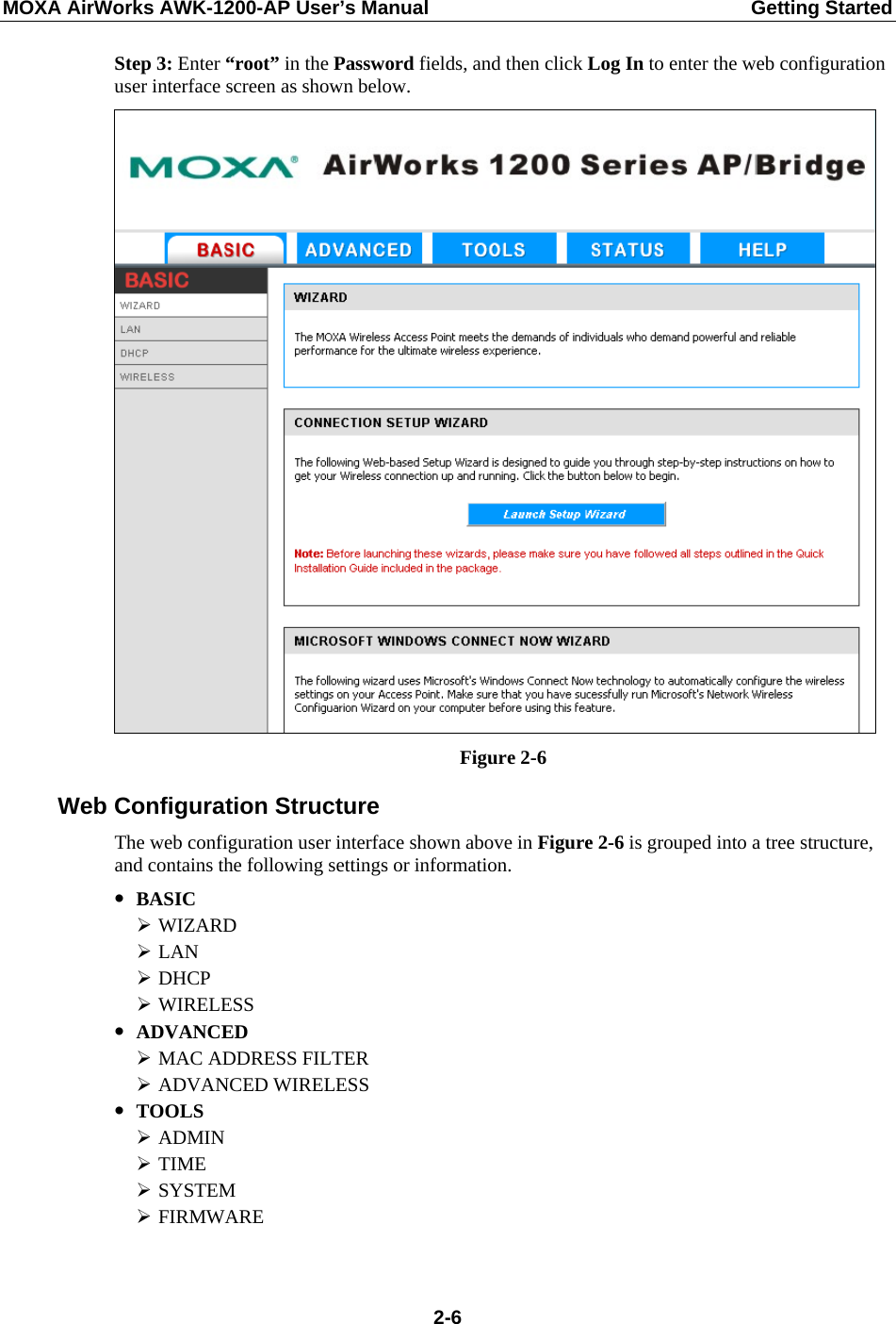 MOXA AirWorks AWK-1200-AP User’s Manual  Getting Started Step 3: Enter “root” in the Password fields, and then click Log In to enter the web configuration user interface screen as shown below.    Figure 2-6 Web Configuration Structure The web configuration user interface shown above in Figure 2-6 is grouped into a tree structure, and contains the following settings or information. y BASIC ¾ WIZARD ¾ LAN ¾ DHCP ¾ WIRELESS y ADVANCED ¾ MAC ADDRESS FILTER ¾ ADVANCED WIRELESS y TOOLS ¾ ADMIN ¾ TIME ¾ SYSTEM ¾ FIRMWARE   2-6