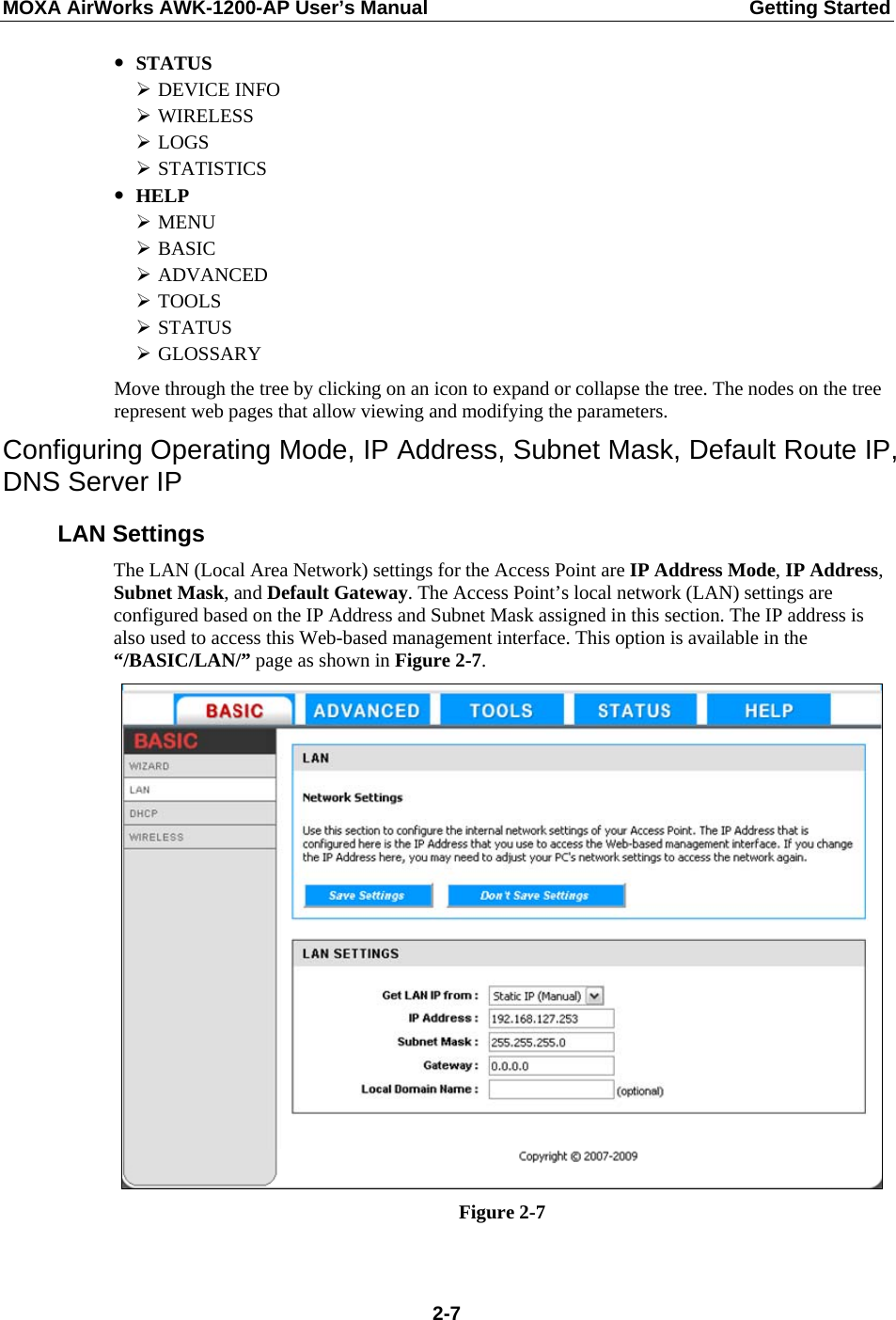 MOXA AirWorks AWK-1200-AP User’s Manual  Getting Started y STATUS ¾ DEVICE INFO ¾ WIRELESS ¾ LOGS ¾ STATISTICS y HELP ¾ MENU ¾ BASIC ¾ ADVANCED ¾ TOOLS ¾ STATUS ¾ GLOSSARY Move through the tree by clicking on an icon to expand or collapse the tree. The nodes on the tree represent web pages that allow viewing and modifying the parameters. Configuring Operating Mode, IP Address, Subnet Mask, Default Route IP, DNS Server IP LAN Settings The LAN (Local Area Network) settings for the Access Point are IP Address Mode, IP Address, Subnet Mask, and Default Gateway. The Access Point’s local network (LAN) settings are configured based on the IP Address and Subnet Mask assigned in this section. The IP address is also used to access this Web-based management interface. This option is available in the “/BASIC/LAN/” page as shown in Figure 2-7.  Figure 2-7   2-7