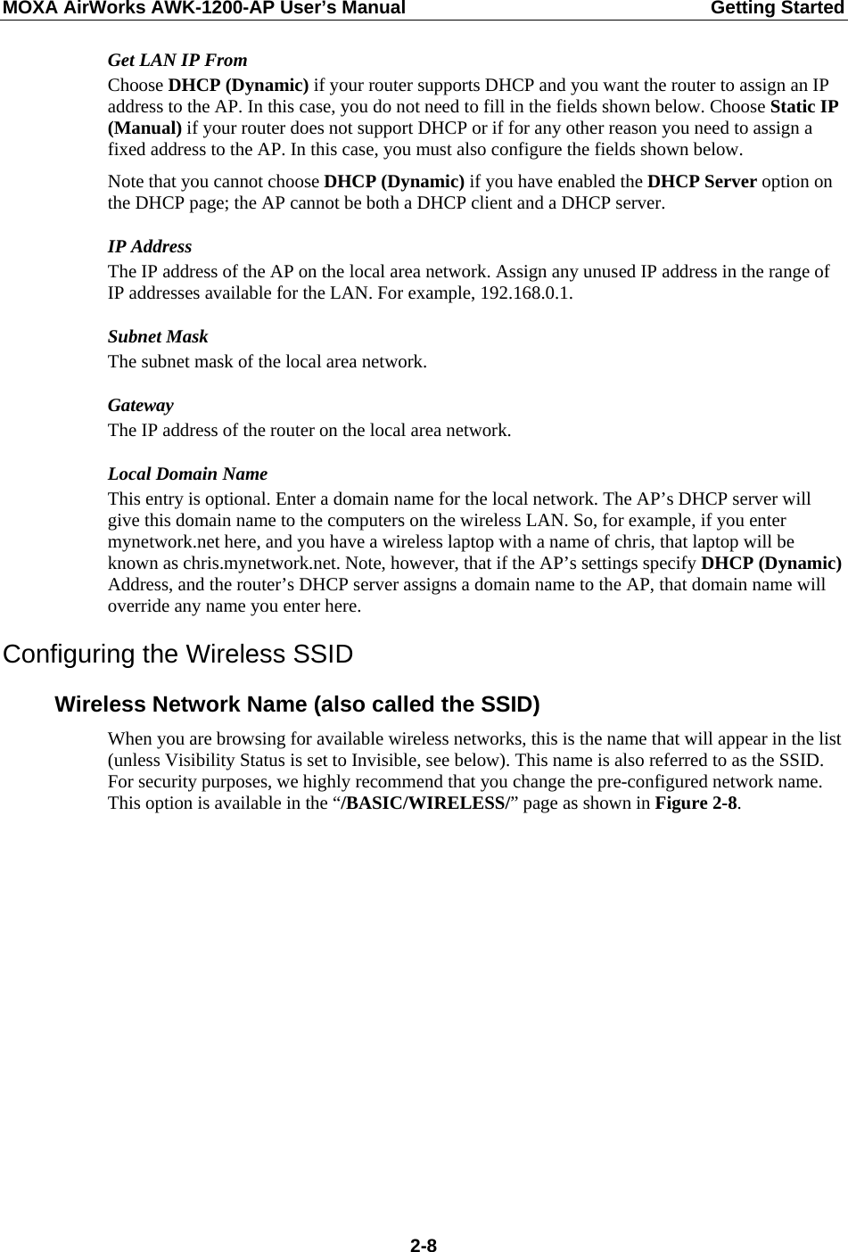 MOXA AirWorks AWK-1200-AP User’s Manual  Getting Started Get LAN IP From Choose DHCP (Dynamic) if your router supports DHCP and you want the router to assign an IP address to the AP. In this case, you do not need to fill in the fields shown below. Choose Static IP (Manual) if your router does not support DHCP or if for any other reason you need to assign a fixed address to the AP. In this case, you must also configure the fields shown below. Note that you cannot choose DHCP (Dynamic) if you have enabled the DHCP Server option on the DHCP page; the AP cannot be both a DHCP client and a DHCP server. IP Address The IP address of the AP on the local area network. Assign any unused IP address in the range of IP addresses available for the LAN. For example, 192.168.0.1. Subnet Mask The subnet mask of the local area network. Gateway The IP address of the router on the local area network. Local Domain Name This entry is optional. Enter a domain name for the local network. The AP’s DHCP server will give this domain name to the computers on the wireless LAN. So, for example, if you enter mynetwork.net here, and you have a wireless laptop with a name of chris, that laptop will be known as chris.mynetwork.net. Note, however, that if the AP’s settings specify DHCP (Dynamic) Address, and the router’s DHCP server assigns a domain name to the AP, that domain name will override any name you enter here. Configuring the Wireless SSID Wireless Network Name (also called the SSID) When you are browsing for available wireless networks, this is the name that will appear in the list (unless Visibility Status is set to Invisible, see below). This name is also referred to as the SSID. For security purposes, we highly recommend that you change the pre-configured network name. This option is available in the “/BASIC/WIRELESS/” page as shown in Figure 2-8.  2-8