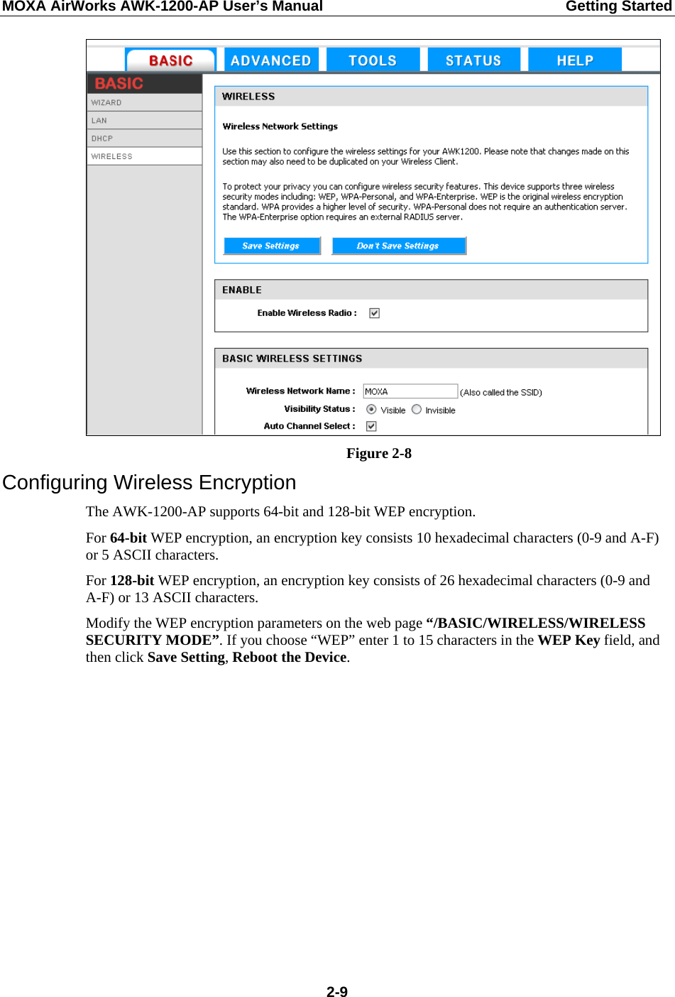 MOXA AirWorks AWK-1200-AP User’s Manual  Getting Started  Figure 2-8 Configuring Wireless Encryption The AWK-1200-AP supports 64-bit and 128-bit WEP encryption. For 64-bit WEP encryption, an encryption key consists 10 hexadecimal characters (0-9 and A-F) or 5 ASCII characters. For 128-bit WEP encryption, an encryption key consists of 26 hexadecimal characters (0-9 and A-F) or 13 ASCII characters. Modify the WEP encryption parameters on the web page “/BASIC/WIRELESS/WIRELESS SECURITY MODE”. If you choose “WEP” enter 1 to 15 characters in the WEP Key field, and then click Save Setting, Reboot the Device.  2-9