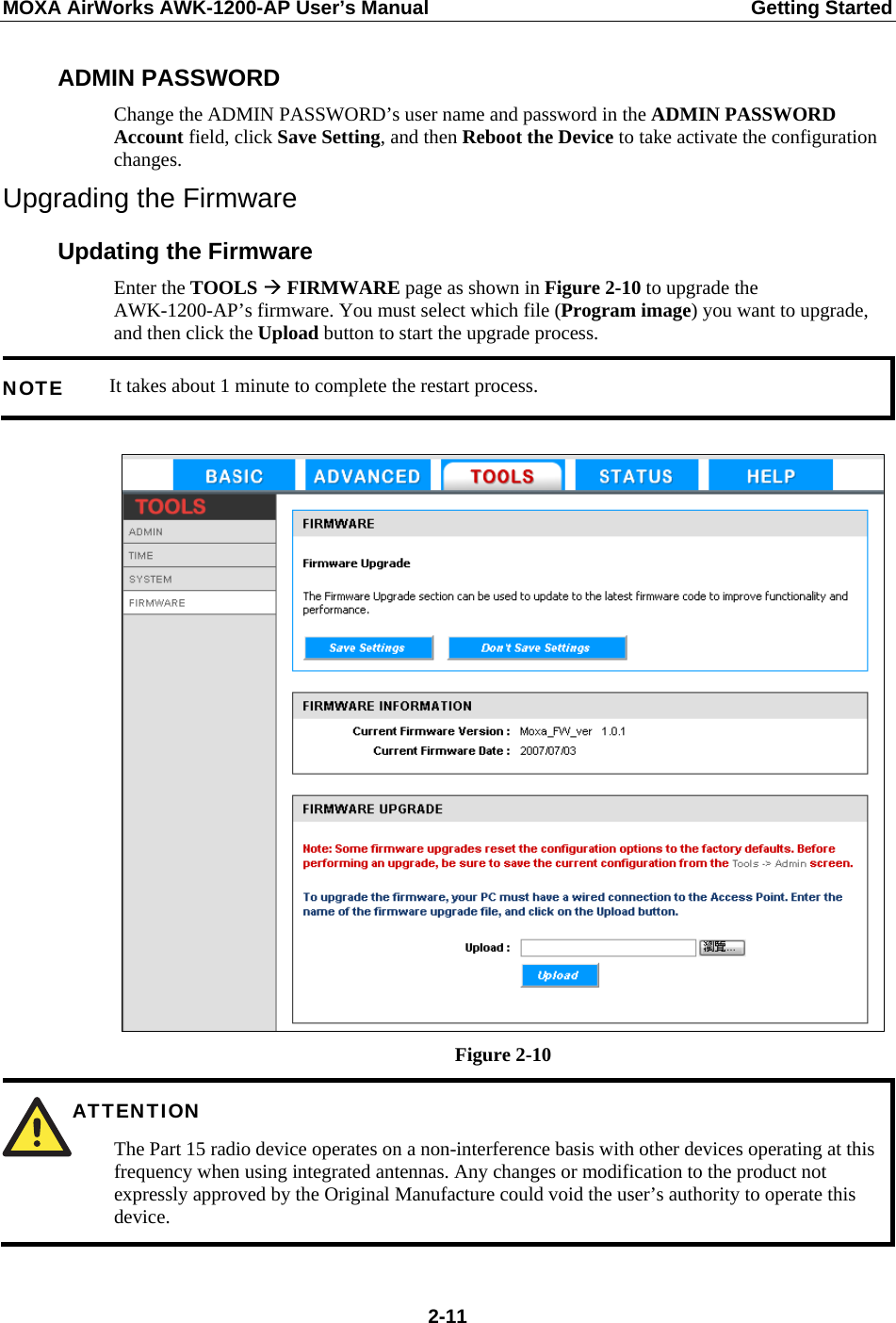 MOXA AirWorks AWK-1200-AP User’s Manual  Getting Started ADMIN PASSWORD Change the ADMIN PASSWORD’s user name and password in the ADMIN PASSWORD Account field, click Save Setting, and then Reboot the Device to take activate the configuration changes. Upgrading the Firmware Updating the Firmware Enter the TOOLS Æ FIRMWARE page as shown in Figure 2-10 to upgrade the AWK-1200-AP’s firmware. You must select which file (Program image) you want to upgrade, and then click the Upload button to start the upgrade process. It takes about 1 minute to complete the restart process. NOTE   Figure 2-10 ATTENTION  The Part 15 radio device operates on a non-interference basis with other devices operating at this frequency when using integrated antennas. Any changes or modification to the product not expressly approved by the Original Manufacture could void the user’s authority to operate this device.   2-11