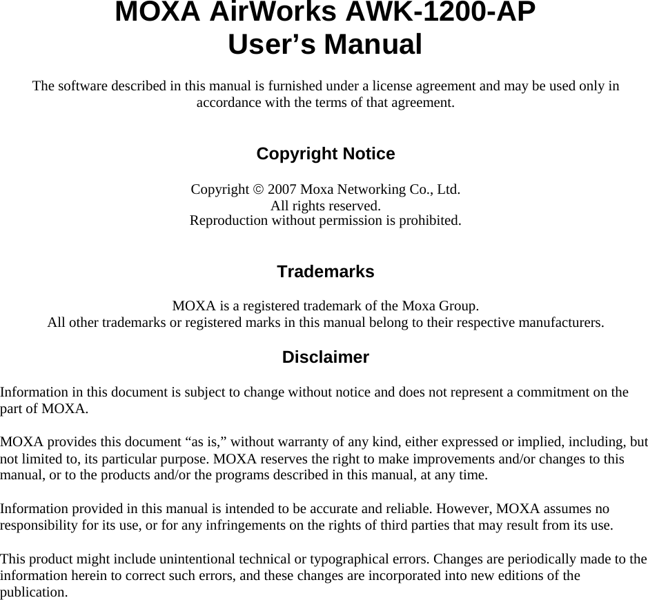  MOXA AirWorks AWK-1200-AP User’s Manual The software described in this manual is furnished under a license agreement and may be used only in accordance with the terms of that agreement.   Copyright Notice  Copyright © 2007 Moxa Networking Co., Ltd. All rights reserved. Reproduction without permission is prohibited.   Trademarks  MOXA is a registered trademark of the Moxa Group. All other trademarks or registered marks in this manual belong to their respective manufacturers.  Disclaimer  Information in this document is subject to change without notice and does not represent a commitment on the part of MOXA. MOXA provides this document “as is,” without warranty of any kind, either expressed or implied, including, but not limited to, its particular purpose. MOXA reserves the right to make improvements and/or changes to this manual, or to the products and/or the programs described in this manual, at any time. Information provided in this manual is intended to be accurate and reliable. However, MOXA assumes no responsibility for its use, or for any infringements on the rights of third parties that may result from its use. This product might include unintentional technical or typographical errors. Changes are periodically made to the information herein to correct such errors, and these changes are incorporated into new editions of the publication.  