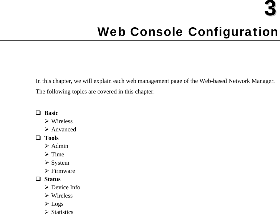  33  Chapter 3 Web Console Configuration In this chapter, we will explain each web management page of the Web-based Network Manager. The following topics are covered in this chapter:  Basic  Wireless ¾ Advanced ¾ Tools  Admin ¾ Time ¾ System ¾ Firmware ¾ Status  Device Info ¾ Wireless ¾ Logs ¾ Statistics ¾  