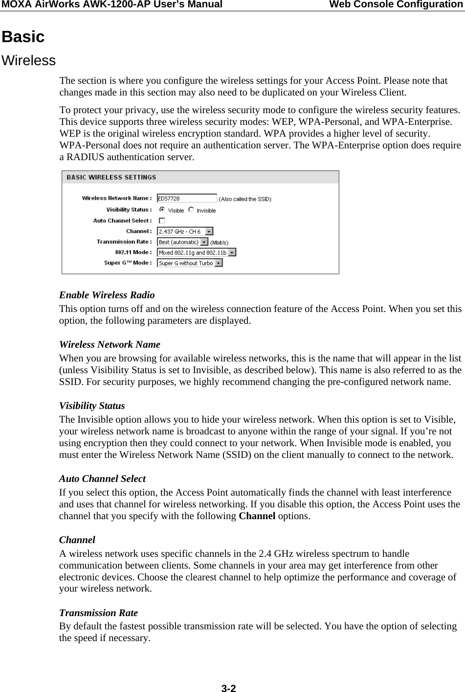 MOXA AirWorks AWK-1200-AP User’s Manual  Web Console Configuration Basic Wireless The section is where you configure the wireless settings for your Access Point. Please note that changes made in this section may also need to be duplicated on your Wireless Client. To protect your privacy, use the wireless security mode to configure the wireless security features. This device supports three wireless security modes: WEP, WPA-Personal, and WPA-Enterprise. WEP is the original wireless encryption standard. WPA provides a higher level of security. WPA-Personal does not require an authentication server. The WPA-Enterprise option does require a RADIUS authentication server.  Enable Wireless Radio This option turns off and on the wireless connection feature of the Access Point. When you set this option, the following parameters are displayed. Wireless Network Name When you are browsing for available wireless networks, this is the name that will appear in the list (unless Visibility Status is set to Invisible, as described below). This name is also referred to as the SSID. For security purposes, we highly recommend changing the pre-configured network name. Visibility Status The Invisible option allows you to hide your wireless network. When this option is set to Visible, your wireless network name is broadcast to anyone within the range of your signal. If you’re not using encryption then they could connect to your network. When Invisible mode is enabled, you must enter the Wireless Network Name (SSID) on the client manually to connect to the network.   Auto Channel Select If you select this option, the Access Point automatically finds the channel with least interference and uses that channel for wireless networking. If you disable this option, the Access Point uses the channel that you specify with the following Channel options.   Channel  A wireless network uses specific channels in the 2.4 GHz wireless spectrum to handle communication between clients. Some channels in your area may get interference from other electronic devices. Choose the clearest channel to help optimize the performance and coverage of your wireless network. Transmission Rate By default the fastest possible transmission rate will be selected. You have the option of selecting the speed if necessary.  3-2