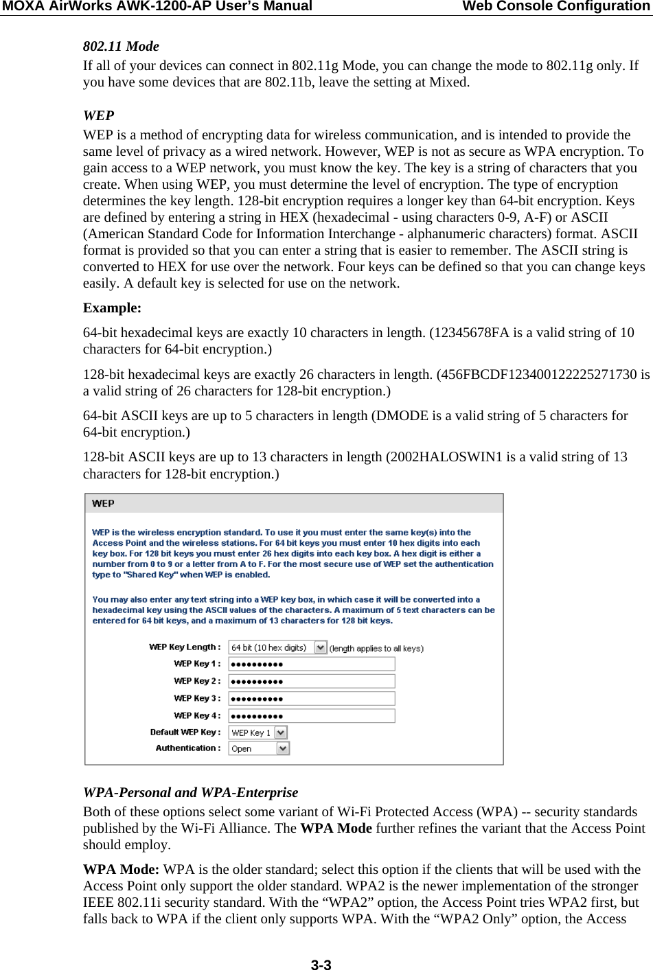 MOXA AirWorks AWK-1200-AP User’s Manual  Web Console Configuration 802.11 Mode If all of your devices can connect in 802.11g Mode, you can change the mode to 802.11g only. If you have some devices that are 802.11b, leave the setting at Mixed. WEP WEP is a method of encrypting data for wireless communication, and is intended to provide the same level of privacy as a wired network. However, WEP is not as secure as WPA encryption. To gain access to a WEP network, you must know the key. The key is a string of characters that you create. When using WEP, you must determine the level of encryption. The type of encryption determines the key length. 128-bit encryption requires a longer key than 64-bit encryption. Keys are defined by entering a string in HEX (hexadecimal - using characters 0-9, A-F) or ASCII (American Standard Code for Information Interchange - alphanumeric characters) format. ASCII format is provided so that you can enter a string that is easier to remember. The ASCII string is converted to HEX for use over the network. Four keys can be defined so that you can change keys easily. A default key is selected for use on the network. Example:  64-bit hexadecimal keys are exactly 10 characters in length. (12345678FA is a valid string of 10 characters for 64-bit encryption.)   128-bit hexadecimal keys are exactly 26 characters in length. (456FBCDF123400122225271730 is a valid string of 26 characters for 128-bit encryption.)   64-bit ASCII keys are up to 5 characters in length (DMODE is a valid string of 5 characters for 64-bit encryption.)   128-bit ASCII keys are up to 13 characters in length (2002HALOSWIN1 is a valid string of 13 characters for 128-bit encryption.)  WPA-Personal and WPA-Enterprise Both of these options select some variant of Wi-Fi Protected Access (WPA) -- security standards published by the Wi-Fi Alliance. The WPA Mode further refines the variant that the Access Point should employ. WPA Mode: WPA is the older standard; select this option if the clients that will be used with the Access Point only support the older standard. WPA2 is the newer implementation of the stronger IEEE 802.11i security standard. With the “WPA2” option, the Access Point tries WPA2 first, but falls back to WPA if the client only supports WPA. With the “WPA2 Only” option, the Access  3-3