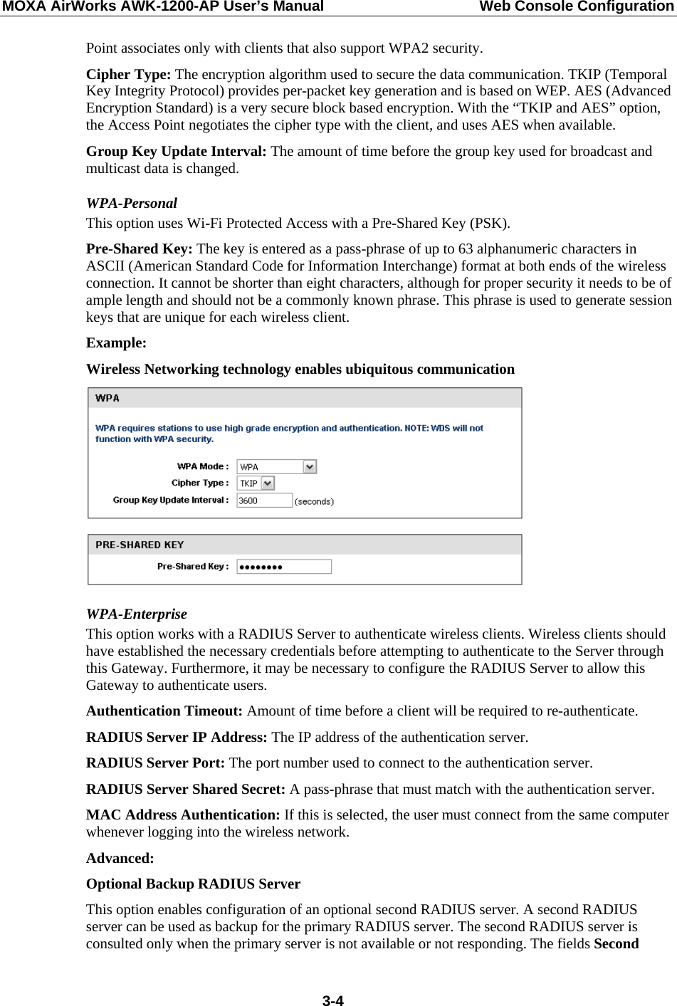 MOXA AirWorks AWK-1200-AP User’s Manual  Web Console Configuration Point associates only with clients that also support WPA2 security.   Cipher Type: The encryption algorithm used to secure the data communication. TKIP (Temporal Key Integrity Protocol) provides per-packet key generation and is based on WEP. AES (Advanced Encryption Standard) is a very secure block based encryption. With the “TKIP and AES” option, the Access Point negotiates the cipher type with the client, and uses AES when available.   Group Key Update Interval: The amount of time before the group key used for broadcast and multicast data is changed.   WPA-Personal  This option uses Wi-Fi Protected Access with a Pre-Shared Key (PSK).   Pre-Shared Key: The key is entered as a pass-phrase of up to 63 alphanumeric characters in ASCII (American Standard Code for Information Interchange) format at both ends of the wireless connection. It cannot be shorter than eight characters, although for proper security it needs to be of ample length and should not be a commonly known phrase. This phrase is used to generate session keys that are unique for each wireless client.   Example: Wireless Networking technology enables ubiquitous communication  WPA-Enterprise This option works with a RADIUS Server to authenticate wireless clients. Wireless clients should have established the necessary credentials before attempting to authenticate to the Server through this Gateway. Furthermore, it may be necessary to configure the RADIUS Server to allow this Gateway to authenticate users. Authentication Timeout: Amount of time before a client will be required to re-authenticate.   RADIUS Server IP Address: The IP address of the authentication server.   RADIUS Server Port: The port number used to connect to the authentication server.   RADIUS Server Shared Secret: A pass-phrase that must match with the authentication server.   MAC Address Authentication: If this is selected, the user must connect from the same computer whenever logging into the wireless network.   Advanced:  Optional Backup RADIUS Server   This option enables configuration of an optional second RADIUS server. A second RADIUS server can be used as backup for the primary RADIUS server. The second RADIUS server is consulted only when the primary server is not available or not responding. The fields Second  3-4