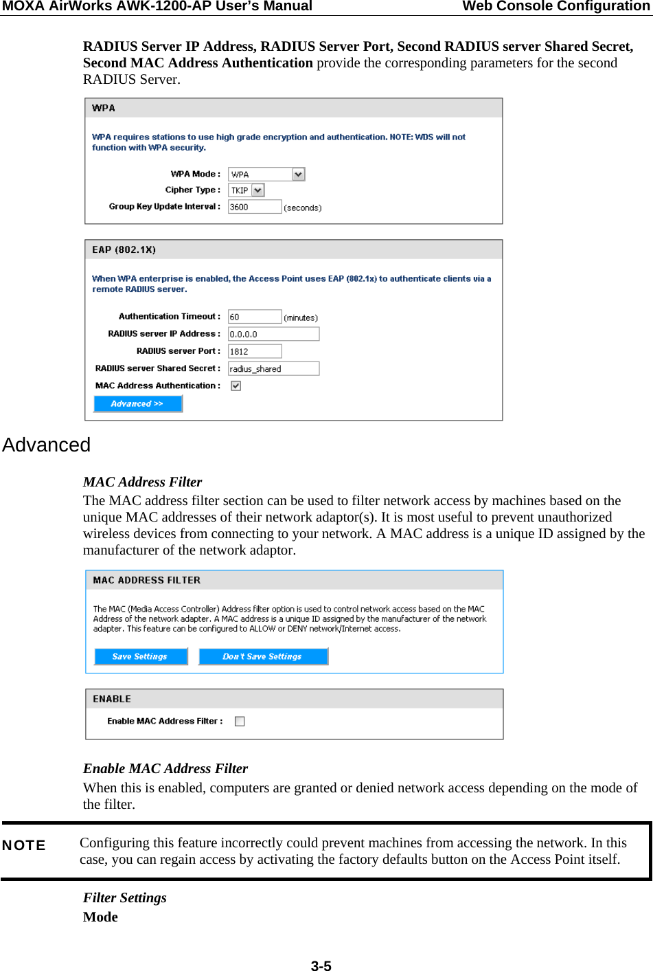 MOXA AirWorks AWK-1200-AP User’s Manual  Web Console Configuration RADIUS Server IP Address, RADIUS Server Port, Second RADIUS server Shared Secret, Second MAC Address Authentication provide the corresponding parameters for the second RADIUS Server.  Advanced MAC Address Filter The MAC address filter section can be used to filter network access by machines based on the unique MAC addresses of their network adaptor(s). It is most useful to prevent unauthorized wireless devices from connecting to your network. A MAC address is a unique ID assigned by the manufacturer of the network adaptor.  Enable MAC Address Filter   When this is enabled, computers are granted or denied network access depending on the mode of the filter.   Configuring this feature incorrectly could prevent machines from accessing the network. In this case, you can regain access by activating the factory defaults button on the Access Point itself. NOTE Filter Settings   Mode   3-5