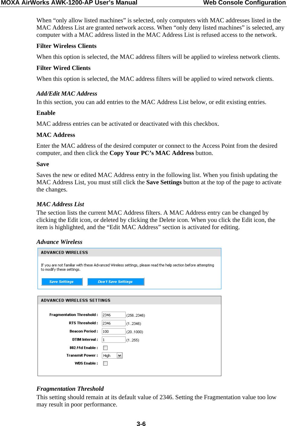 MOXA AirWorks AWK-1200-AP User’s Manual  Web Console Configuration When “only allow listed machines” is selected, only computers with MAC addresses listed in the MAC Address List are granted network access. When “only deny listed machines” is selected, any computer with a MAC address listed in the MAC Address List is refused access to the network.   Filter Wireless Clients   When this option is selected, the MAC address filters will be applied to wireless network clients.   Filter Wired Clients   When this option is selected, the MAC address filters will be applied to wired network clients.   Add/Edit MAC Address   In this section, you can add entries to the MAC Address List below, or edit existing entries.   Enable  MAC address entries can be activated or deactivated with this checkbox.   MAC Address   Enter the MAC address of the desired computer or connect to the Access Point from the desired computer, and then click the Copy Your PC’s MAC Address button.   Save Saves the new or edited MAC Address entry in the following list. When you finish updating the MAC Address List, you must still click the Save Settings button at the top of the page to activate the changes.   MAC Address List The section lists the current MAC Address filters. A MAC Address entry can be changed by clicking the Edit icon, or deleted by clicking the Delete icon. When you click the Edit icon, the item is highlighted, and the “Edit MAC Address” section is activated for editing. Advance Wireless  Fragmentation Threshold   This setting should remain at its default value of 2346. Setting the Fragmentation value too low may result in poor performance.    3-6