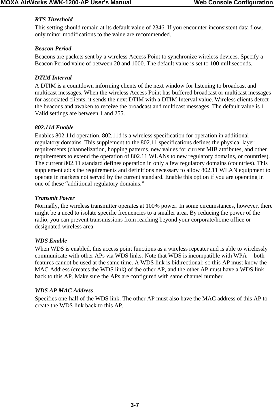 MOXA AirWorks AWK-1200-AP User’s Manual  Web Console Configuration RTS Threshold This setting should remain at its default value of 2346. If you encounter inconsistent data flow, only minor modifications to the value are recommended. Beacon Period Beacons are packets sent by a wireless Access Point to synchronize wireless devices. Specify a Beacon Period value of between 20 and 1000. The default value is set to 100 milliseconds.   DTIM Interval A DTIM is a countdown informing clients of the next window for listening to broadcast and multicast messages. When the wireless Access Point has buffered broadcast or multicast messages for associated clients, it sends the next DTIM with a DTIM Interval value. Wireless clients detect the beacons and awaken to receive the broadcast and multicast messages. The default value is 1. Valid settings are between 1 and 255.   802.11d Enable   Enables 802.11d operation. 802.11d is a wireless specification for operation in additional regulatory domains. This supplement to the 802.11 specifications defines the physical layer requirements (channelization, hopping patterns, new values for current MIB attributes, and other requirements to extend the operation of 802.11 WLANs to new regulatory domains, or countries). The current 802.11 standard defines operation in only a few regulatory domains (countries). This supplement adds the requirements and definitions necessary to allow 802.11 WLAN equipment to operate in markets not served by the current standard. Enable this option if you are operating in one of these “additional regulatory domains.” Transmit Power Normally, the wireless transmitter operates at 100% power. In some circumstances, however, there might be a need to isolate specific frequencies to a smaller area. By reducing the power of the radio, you can prevent transmissions from reaching beyond your corporate/home office or designated wireless area.   WDS Enable When WDS is enabled, this access point functions as a wireless repeater and is able to wirelessly communicate with other APs via WDS links. Note that WDS is incompatible with WPA -- both features cannot be used at the same time. A WDS link is bidirectional; so this AP must know the MAC Address (creates the WDS link) of the other AP, and the other AP must have a WDS link back to this AP. Make sure the APs are configured with same channel number.   WDS AP MAC Address Specifies one-half of the WDS link. The other AP must also have the MAC address of this AP to create the WDS link back to this AP.  3-7