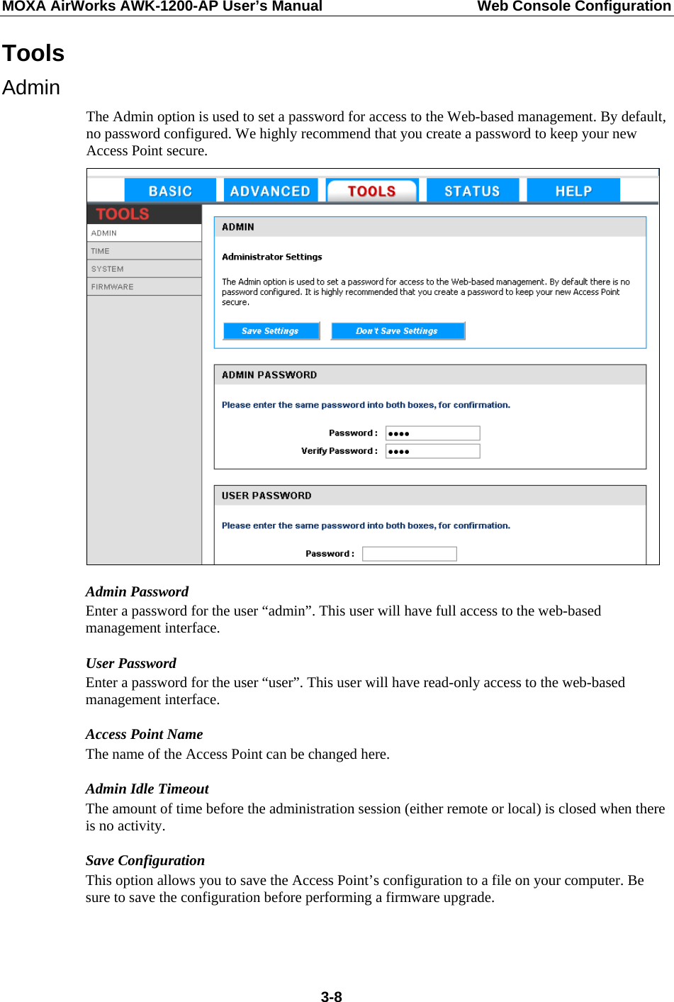 MOXA AirWorks AWK-1200-AP User’s Manual  Web Console Configuration Tools Admin The Admin option is used to set a password for access to the Web-based management. By default, no password configured. We highly recommend that you create a password to keep your new Access Point secure.  Admin Password Enter a password for the user “admin”. This user will have full access to the web-based management interface. User Password Enter a password for the user “user”. This user will have read-only access to the web-based management interface.   Access Point Name The name of the Access Point can be changed here.   Admin Idle Timeout The amount of time before the administration session (either remote or local) is closed when there is no activity. Save Configuration This option allows you to save the Access Point’s configuration to a file on your computer. Be sure to save the configuration before performing a firmware upgrade.   3-8