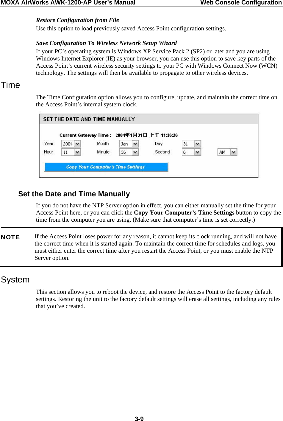 MOXA AirWorks AWK-1200-AP User’s Manual  Web Console Configuration Restore Configuration from File Use this option to load previously saved Access Point configuration settings. Save Configuration To Wireless Network Setup Wizard If your PC’s operating system is Windows XP Service Pack 2 (SP2) or later and you are using Windows Internet Explorer (IE) as your browser, you can use this option to save key parts of the Access Point’s current wireless security settings to your PC with Windows Connect Now (WCN) technology. The settings will then be available to propagate to other wireless devices.   Time The Time Configuration option allows you to configure, update, and maintain the correct time on the Access Point’s internal system clock.  Set the Date and Time Manually If you do not have the NTP Server option in effect, you can either manually set the time for your Access Point here, or you can click the Copy Your Computer’s Time Settings button to copy the time from the computer you are using. (Make sure that computer’s time is set correctly.)   If the Access Point loses power for any reason, it cannot keep its clock running, and will not have the correct time when it is started again. To maintain the correct time for schedules and logs, you must either enter the correct time after you restart the Access Point, or you must enable the NTP Server option. NOTE System This section allows you to reboot the device, and restore the Access Point to the factory default settings. Restoring the unit to the factory default settings will erase all settings, including any rules that you’ve created.  3-9