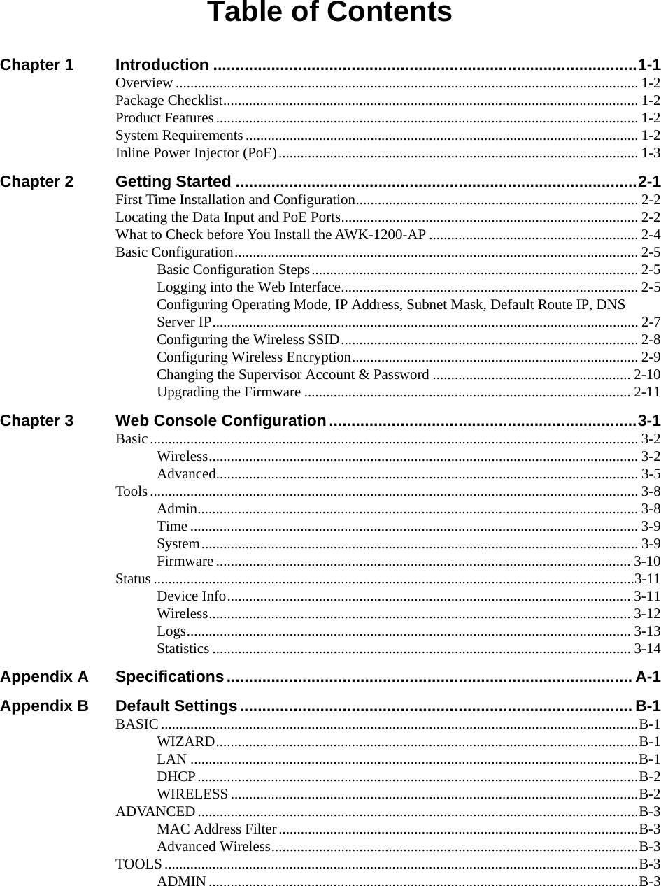  Table of Contents Chapter 1 Introduction ...............................................................................................1-1 Overview .............................................................................................................................. 1-2 Package Checklist................................................................................................................. 1-2 Product Features................................................................................................................... 1-2 System Requirements ........................................................................................................... 1-2 Inline Power Injector (PoE).................................................................................................. 1-3 Chapter 2 Getting Started ..........................................................................................2-1 First Time Installation and Configuration............................................................................. 2-2 Locating the Data Input and PoE Ports................................................................................. 2-2 What to Check before You Install the AWK-1200-AP ......................................................... 2-4 Basic Configuration.............................................................................................................. 2-5 Basic Configuration Steps......................................................................................... 2-5 Logging into the Web Interface................................................................................. 2-5 Configuring Operating Mode, IP Address, Subnet Mask, Default Route IP, DNS Server IP.................................................................................................................... 2-7 Configuring the Wireless SSID................................................................................. 2-8 Configuring Wireless Encryption.............................................................................. 2-9 Changing the Supervisor Account &amp; Password ...................................................... 2-10 Upgrading the Firmware ......................................................................................... 2-11 Chapter 3 Web Console Configuration.....................................................................3-1 Basic..................................................................................................................................... 3-2 Wireless..................................................................................................................... 3-2 Advanced................................................................................................................... 3-5 Tools..................................................................................................................................... 3-8 Admin........................................................................................................................ 3-8 Time .......................................................................................................................... 3-9 System....................................................................................................................... 3-9 Firmware ................................................................................................................. 3-10 Status ...................................................................................................................................3-11 Device Info.............................................................................................................. 3-11 Wireless................................................................................................................... 3-12 Logs......................................................................................................................... 3-13 Statistics .................................................................................................................. 3-14 Appendix A Specifications........................................................................................... A-1 Appendix B Default Settings........................................................................................B-1 BASIC..................................................................................................................................B-1 WIZARD...................................................................................................................B-1 LAN ..........................................................................................................................B-1 DHCP........................................................................................................................B-2 WIRELESS ...............................................................................................................B-2 ADVANCED........................................................................................................................B-3 MAC Address Filter..................................................................................................B-3 Advanced Wireless....................................................................................................B-3 TOOLS .................................................................................................................................B-3 ADMIN.....................................................................................................................B-3 