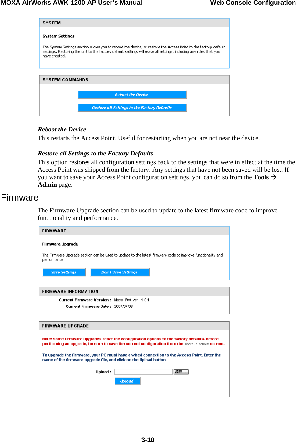 MOXA AirWorks AWK-1200-AP User’s Manual  Web Console Configuration  Reboot the Device This restarts the Access Point. Useful for restarting when you are not near the device. Restore all Settings to the Factory Defaults This option restores all configuration settings back to the settings that were in effect at the time the Access Point was shipped from the factory. Any settings that have not been saved will be lost. If you want to save your Access Point configuration settings, you can do so from the Tools Æ Admin page. Firmware The Firmware Upgrade section can be used to update to the latest firmware code to improve functionality and performance.     3-10