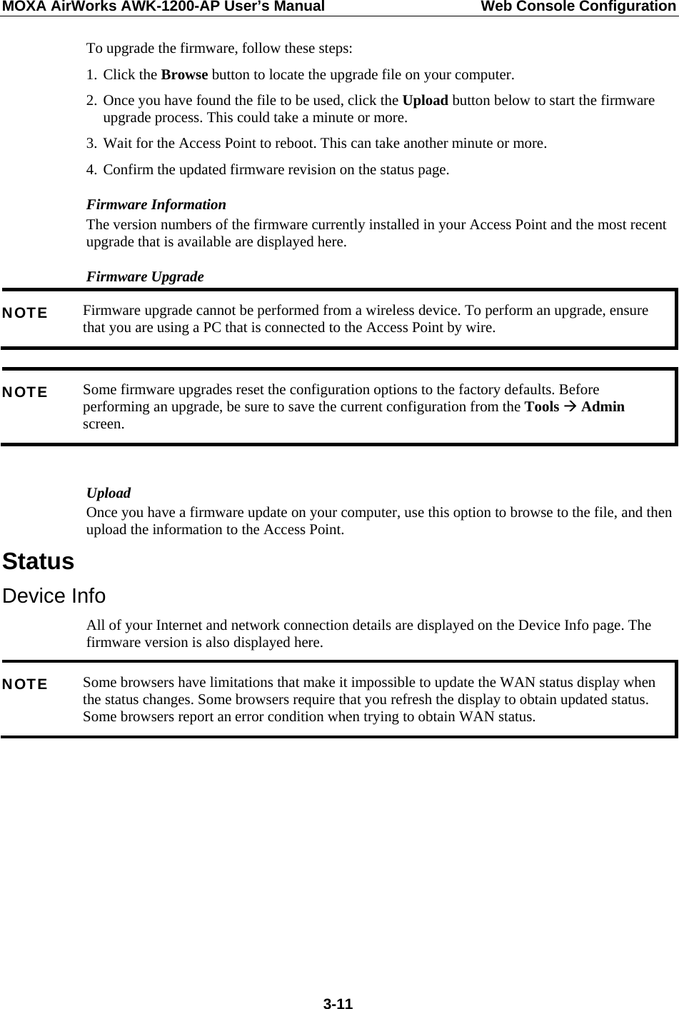 MOXA AirWorks AWK-1200-AP User’s Manual  Web Console Configuration To upgrade the firmware, follow these steps: 1. Click the Browse button to locate the upgrade file on your computer. 2. Once you have found the file to be used, click the Upload button below to start the firmware upgrade process. This could take a minute or more. 3. Wait for the Access Point to reboot. This can take another minute or more. 4. Confirm the updated firmware revision on the status page. Firmware Information The version numbers of the firmware currently installed in your Access Point and the most recent upgrade that is available are displayed here. Firmware Upgrade Firmware upgrade cannot be performed from a wireless device. To perform an upgrade, ensure that you are using a PC that is connected to the Access Point by wire. NOTE  Some firmware upgrades reset the configuration options to the factory defaults. Before performing an upgrade, be sure to save the current configuration from the Tools Æ Admin screen. NOTE  Upload Once you have a firmware update on your computer, use this option to browse to the file, and then upload the information to the Access Point. Status Device Info All of your Internet and network connection details are displayed on the Device Info page. The firmware version is also displayed here. Some browsers have limitations that make it impossible to update the WAN status display when the status changes. Some browsers require that you refresh the display to obtain updated status. Some browsers report an error condition when trying to obtain WAN status. NOTE   3-11