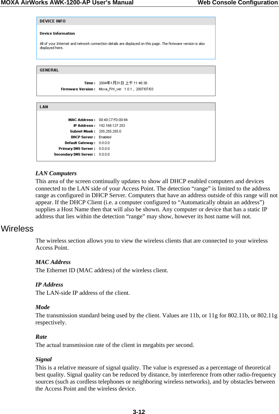 MOXA AirWorks AWK-1200-AP User’s Manual  Web Console Configuration  LAN Computers This area of the screen continually updates to show all DHCP enabled computers and devices connected to the LAN side of your Access Point. The detection “range” is limited to the address range as configured in DHCP Server. Computers that have an address outside of this range will not appear. If the DHCP Client (i.e. a computer configured to “Automatically obtain an address”) supplies a Host Name then that will also be shown. Any computer or device that has a static IP address that lies within the detection “range” may show, however its host name will not. Wireless The wireless section allows you to view the wireless clients that are connected to your wireless Access Point. MAC Address The Ethernet ID (MAC address) of the wireless client. IP Address The LAN-side IP address of the client.   Mode The transmission standard being used by the client. Values are 11b, or 11g for 802.11b, or 802.11g respectively.  Rate The actual transmission rate of the client in megabits per second.   Signal This is a relative measure of signal quality. The value is expressed as a percentage of theoretical best quality. Signal quality can be reduced by distance, by interference from other radio-frequency sources (such as cordless telephones or neighboring wireless networks), and by obstacles between the Access Point and the wireless device.  3-12