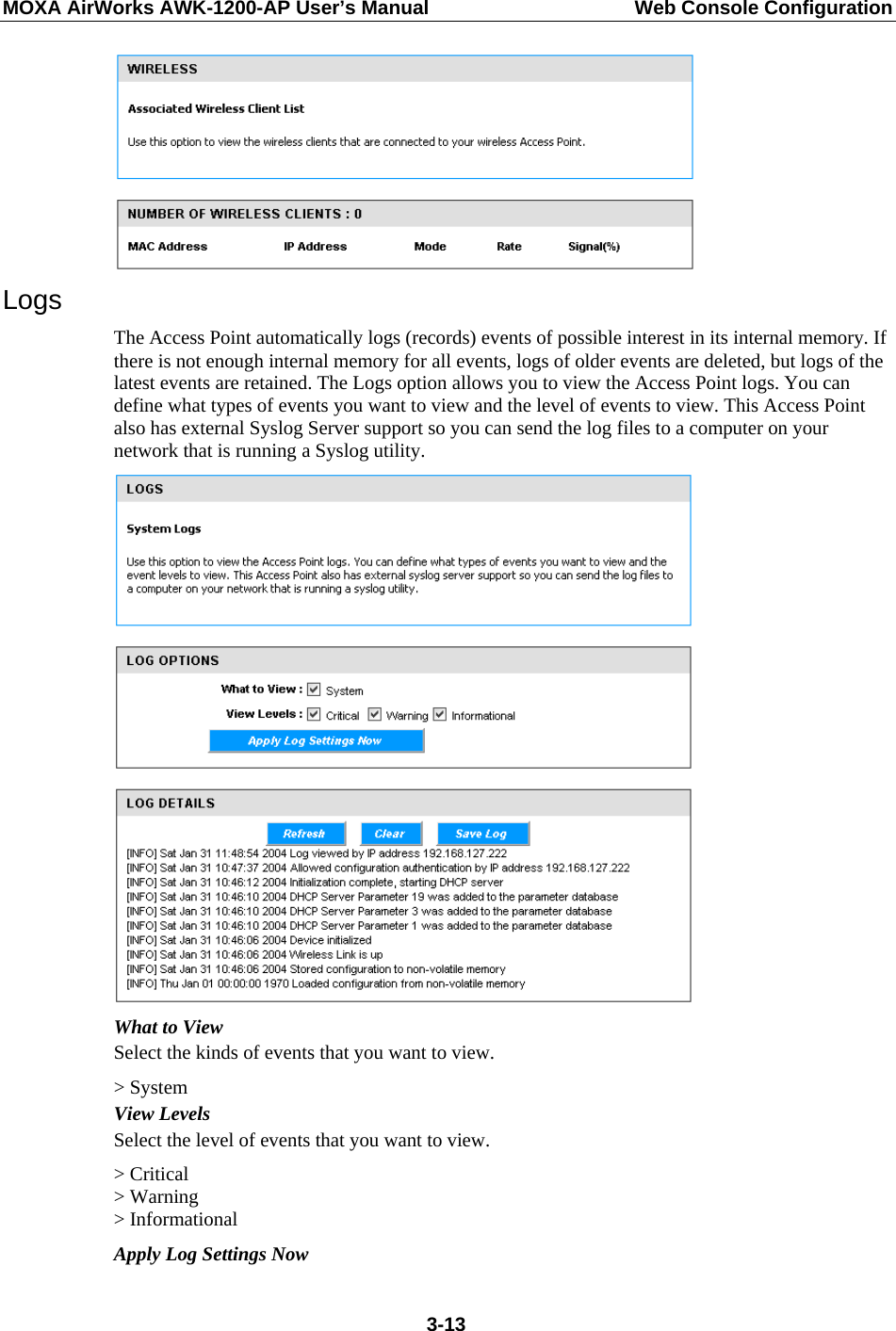 MOXA AirWorks AWK-1200-AP User’s Manual  Web Console Configuration  Logs The Access Point automatically logs (records) events of possible interest in its internal memory. If there is not enough internal memory for all events, logs of older events are deleted, but logs of the latest events are retained. The Logs option allows you to view the Access Point logs. You can define what types of events you want to view and the level of events to view. This Access Point also has external Syslog Server support so you can send the log files to a computer on your network that is running a Syslog utility.  What to View Select the kinds of events that you want to view. &gt; System View Levels Select the level of events that you want to view. &gt; Critical &gt; Warning &gt; Informational Apply Log Settings Now  3-13