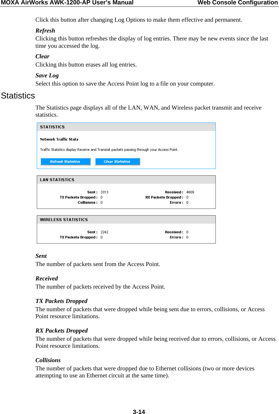 MOXA AirWorks AWK-1200-AP User’s Manual  Web Console Configuration Click this button after changing Log Options to make them effective and permanent. Refresh Clicking this button refreshes the display of log entries. There may be new events since the last time you accessed the log. Clear Clicking this button erases all log entries. Save Log Select this option to save the Access Point log to a file on your computer. Statistics The Statistics page displays all of the LAN, WAN, and Wireless packet transmit and receive statistics.  Sent The number of packets sent from the Access Point. Received The number of packets received by the Access Point. TX Packets Dropped The number of packets that were dropped while being sent due to errors, collisions, or Access Point resource limitations. RX Packets Dropped The number of packets that were dropped while being received due to errors, collisions, or Access Point resource limitations. Collisions The number of packets that were dropped due to Ethernet collisions (two or more devices attempting to use an Ethernet circuit at the same time).   3-14