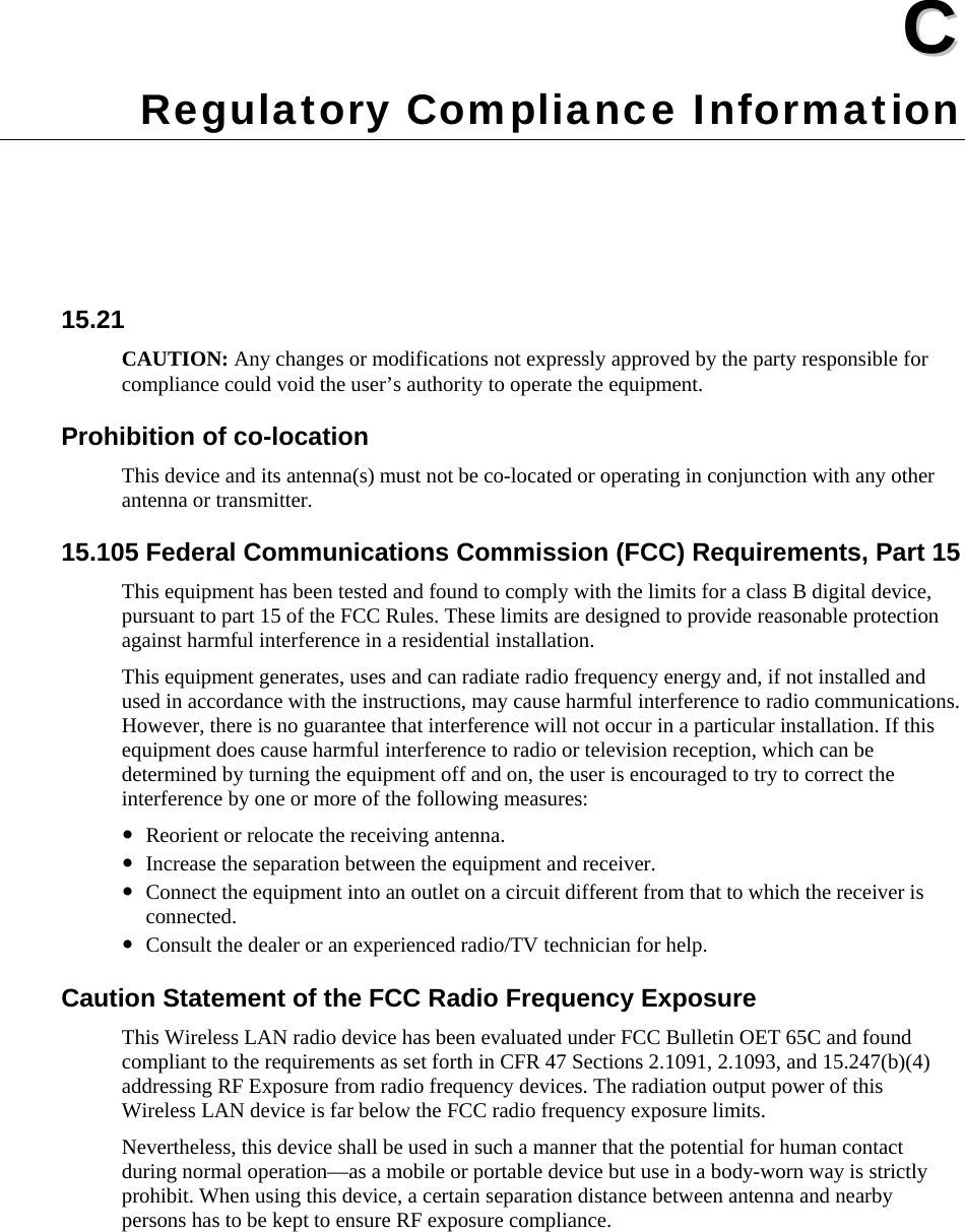  CC  Appendix C Regulatory Compliance Information 15.21 CAUTION: Any changes or modifications not expressly approved by the party responsible for compliance could void the user’s authority to operate the equipment. Prohibition of co-location This device and its antenna(s) must not be co-located or operating in conjunction with any other antenna or transmitter. 15.105 Federal Communications Commission (FCC) Requirements, Part 15 This equipment has been tested and found to comply with the limits for a class B digital device, pursuant to part 15 of the FCC Rules. These limits are designed to provide reasonable protection against harmful interference in a residential installation. This equipment generates, uses and can radiate radio frequency energy and, if not installed and used in accordance with the instructions, may cause harmful interference to radio communications. However, there is no guarantee that interference will not occur in a particular installation. If this equipment does cause harmful interference to radio or television reception, which can be determined by turning the equipment off and on, the user is encouraged to try to correct the interference by one or more of the following measures: y Reorient or relocate the receiving antenna. y Increase the separation between the equipment and receiver. y Connect the equipment into an outlet on a circuit different from that to which the receiver is connected. y Consult the dealer or an experienced radio/TV technician for help. Caution Statement of the FCC Radio Frequency Exposure This Wireless LAN radio device has been evaluated under FCC Bulletin OET 65C and found compliant to the requirements as set forth in CFR 47 Sections 2.1091, 2.1093, and 15.247(b)(4) addressing RF Exposure from radio frequency devices. The radiation output power of this Wireless LAN device is far below the FCC radio frequency exposure limits. Nevertheless, this device shall be used in such a manner that the potential for human contact during normal operation—as a mobile or portable device but use in a body-worn way is strictly prohibit. When using this device, a certain separation distance between antenna and nearby persons has to be kept to ensure RF exposure compliance.   