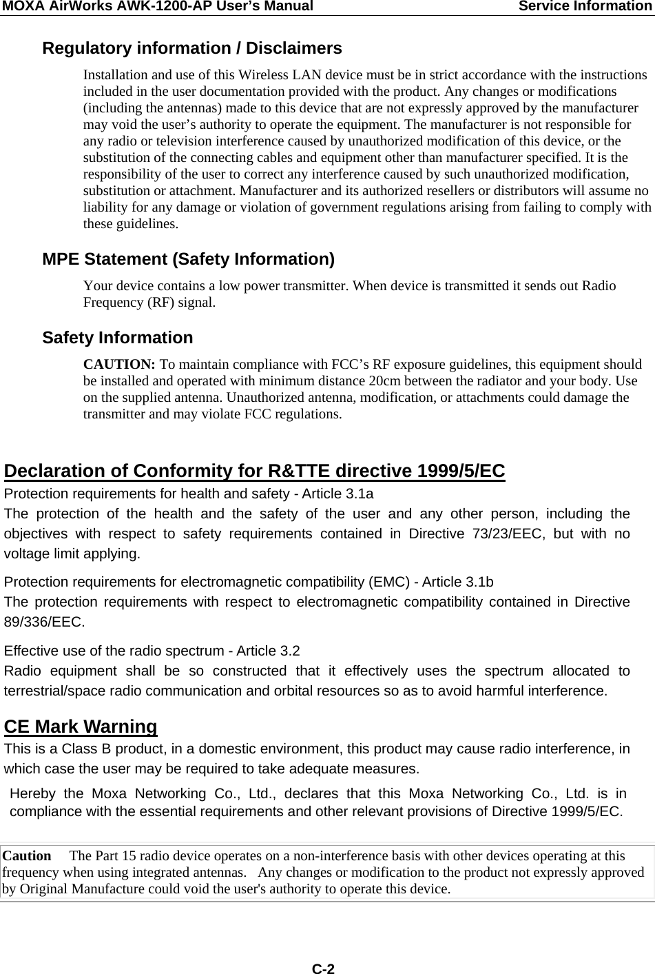 MOXA AirWorks AWK-1200-AP User’s Manual  Service Information Regulatory information / Disclaimers Installation and use of this Wireless LAN device must be in strict accordance with the instructions included in the user documentation provided with the product. Any changes or modifications (including the antennas) made to this device that are not expressly approved by the manufacturer may void the user’s authority to operate the equipment. The manufacturer is not responsible for any radio or television interference caused by unauthorized modification of this device, or the substitution of the connecting cables and equipment other than manufacturer specified. It is the responsibility of the user to correct any interference caused by such unauthorized modification, substitution or attachment. Manufacturer and its authorized resellers or distributors will assume no liability for any damage or violation of government regulations arising from failing to comply with these guidelines. MPE Statement (Safety Information) Your device contains a low power transmitter. When device is transmitted it sends out Radio Frequency (RF) signal. Safety Information CAUTION: To maintain compliance with FCC’s RF exposure guidelines, this equipment should be installed and operated with minimum distance 20cm between the radiator and your body. Use on the supplied antenna. Unauthorized antenna, modification, or attachments could damage the transmitter and may violate FCC regulations.  Declaration of Conformity for R&amp;TTE directive 1999/5/EC Protection requirements for health and safety - Article 3.1a   The protection of the health and the safety of the user and any other person, including theobjectives with respect to safety requirements contained in Directive 73/23/EEC, but with novoltage limit applying.  Protection requirements for electromagnetic compatibility (EMC) - Article 3.1b The protection requirements with respect to electromagnetic compatibility contained in Directive 89/336/EEC.  Effective use of the radio spectrum - Article 3.2 Radio equipment shall be so constructed that it effectively uses the spectrum allocated toterrestrial/space radio communication and orbital resources so as to avoid harmful interference.  CE Mark Warning This is a Class B product, in a domestic environment, this product may cause radio interference, in which case the user may be required to take adequate measures.  Hereby the Moxa Networking Co., Ltd., declares that this Moxa Networking Co., Ltd. is in compliance with the essential requirements and other relevant provisions of Directive 1999/5/EC. Caution     The Part 15 radio device operates on a non-interference basis with other devices operating at this frequency when using integrated antennas.   Any changes or modification to the product not expressly approved by Original Manufacture could void the user&apos;s authority to operate this device.   C-2