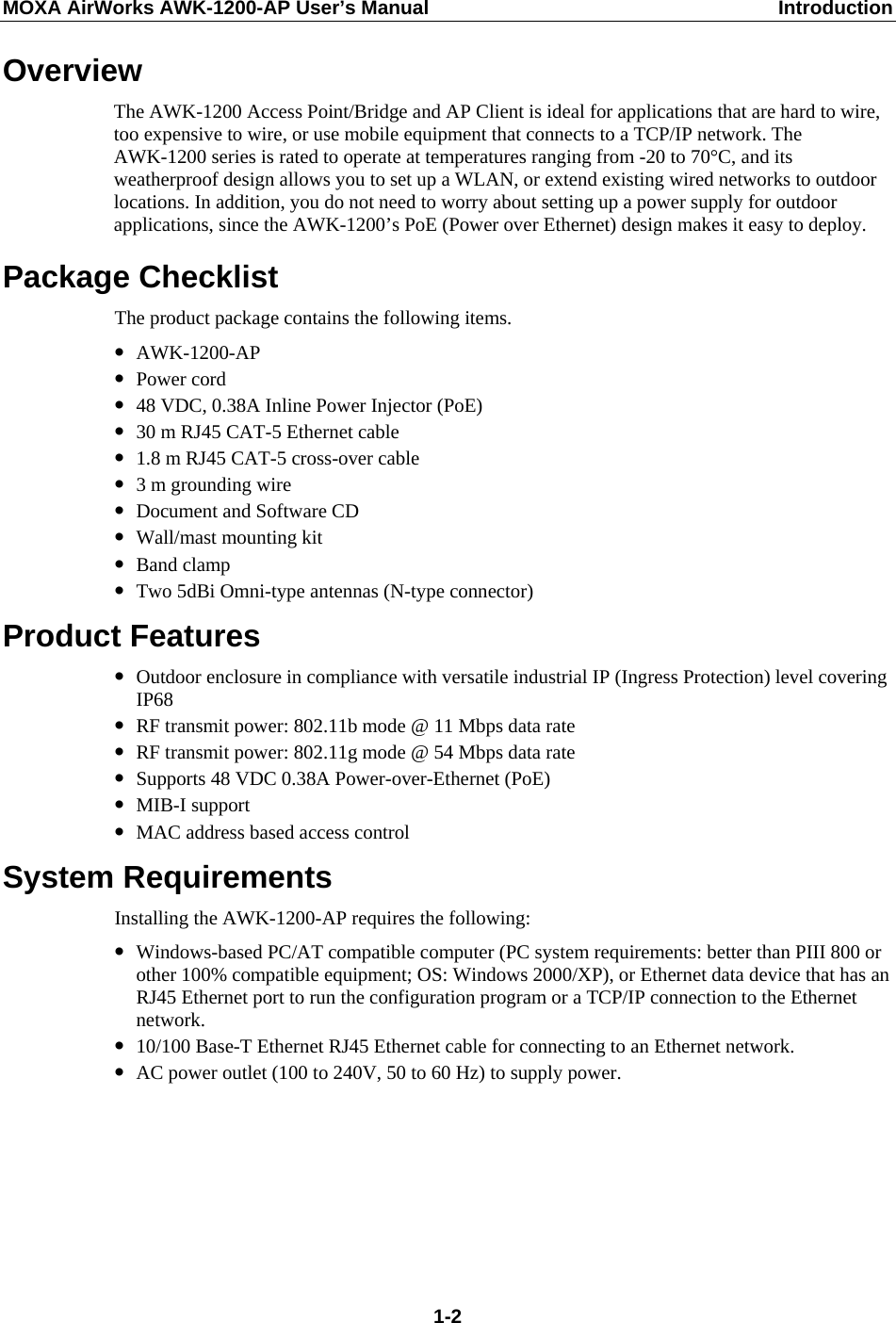 MOXA AirWorks AWK-1200-AP User’s Manual  Introduction Overview The AWK-1200 Access Point/Bridge and AP Client is ideal for applications that are hard to wire, too expensive to wire, or use mobile equipment that connects to a TCP/IP network. The AWK-1200 series is rated to operate at temperatures ranging from -20 to 70°C, and its weatherproof design allows you to set up a WLAN, or extend existing wired networks to outdoor locations. In addition, you do not need to worry about setting up a power supply for outdoor applications, since the AWK-1200’s PoE (Power over Ethernet) design makes it easy to deploy. Package Checklist The product package contains the following items. y AWK-1200-AP y Power cord y 48 VDC, 0.38A Inline Power Injector (PoE) y 30 m RJ45 CAT-5 Ethernet cable y 1.8 m RJ45 CAT-5 cross-over cable y 3 m grounding wire y Document and Software CD y Wall/mast mounting kit y Band clamp y Two 5dBi Omni-type antennas (N-type connector) Product Features y Outdoor enclosure in compliance with versatile industrial IP (Ingress Protection) level covering IP68 y RF transmit power: 802.11b mode @ 11 Mbps data rate y RF transmit power: 802.11g mode @ 54 Mbps data rate y Supports 48 VDC 0.38A Power-over-Ethernet (PoE) y MIB-I support   y MAC address based access control System Requirements Installing the AWK-1200-AP requires the following: y Windows-based PC/AT compatible computer (PC system requirements: better than PIII 800 or other 100% compatible equipment; OS: Windows 2000/XP), or Ethernet data device that has an RJ45 Ethernet port to run the configuration program or a TCP/IP connection to the Ethernet network. y 10/100 Base-T Ethernet RJ45 Ethernet cable for connecting to an Ethernet network. y AC power outlet (100 to 240V, 50 to 60 Hz) to supply power.  1-2