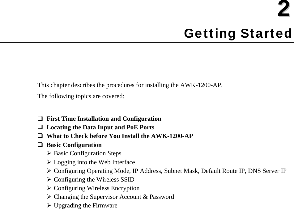  22  Chapter 2 Getting Started This chapter describes the procedures for installing the AWK-1200-AP. The following topics are covered:  First Time Installation and Configuration  Locating the Data Input and PoE Ports  What to Check before You Install the AWK-1200-AP  Basic Configuration  Basic Configuration Steps ¾ Logging into the Web Interface ¾ Configuring Operating Mode, IP Address, Subnet Mask, Default Route IP, DNS Server IP ¾ Configuring the Wireless SSID ¾ Configuring Wireless Encryption ¾ Changing the Supervisor Account &amp; Password ¾ Upgrading the Firmware ¾   