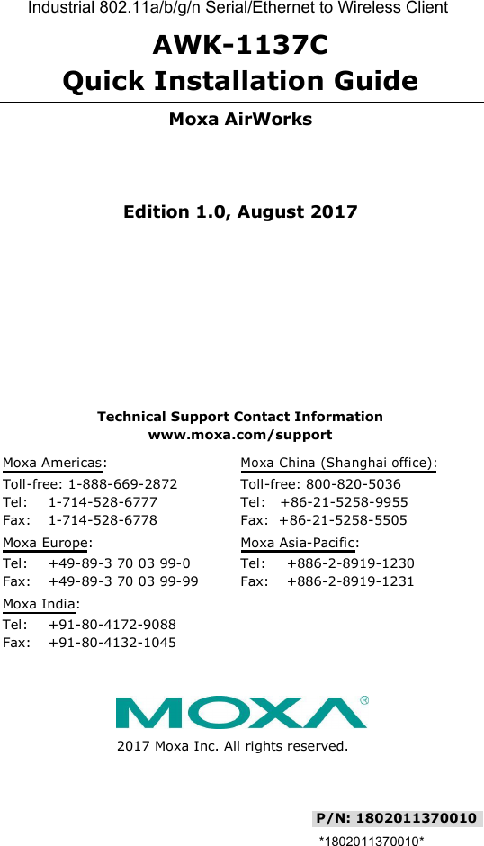   AWK-1137C  Quick Installation Guide   Moxa AirWorks    Edition 1.0, August 2017          Technical Support Contact Information  www.moxa.com/support  Moxa Americas: Moxa China (Shanghai office):             Toll-free: 1-888-669-2872 Toll-free: 800-820-5036 Tel: 1-714-528-6777 Tel:   +86-21-5258-9955 Fax: 1-714-528-6778 Fax:  +86-21-5258-5505 Moxa Europe: Moxa Asia-Pacific:               Tel: +49-89-3 70 03 99-0 Tel: +886-2-8919-1230  Fax: +49-89-3 70 03 99-99 Fax: +886-2-8919-1231  Moxa India:                    Tel: +91-80-4172-9088       Fax: +91-80-4132-1045            2017 Moxa Inc. All rights reserved.   P/N: 1802011370010   *1802011370010* Industrial 802.11a/b/g/n Serial/Ethernet to Wireless Client